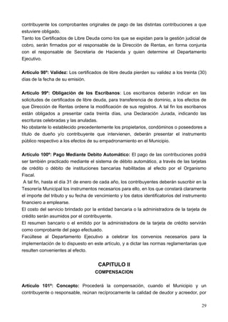 contribuyente los comprobantes originales de pago de las distintas contribuciones a que
estuviere obligado.
Tanto los Certificados de Libre Deuda como los que se expidan para la gestión judicial de
cobro, serán firmados por el responsable de la Dirección de Rentas, en forma conjunta
con el responsable de Secretaria de Hacienda y quien determine el Departamento
Ejecutivo.

Artículo 98º: Validez: Los certificados de libre deuda pierden su validez a los treinta (30)
días de la fecha de su emisión.

Artículo 99º: Obligación de los Escribanos: Los escribanos deberán indicar en las
solicitudes de certificados de libre deuda, para transferencia de dominio, a los efectos de
que Dirección de Rentas ordene la modificación de sus registros. A tal fin los escribanos
están obligados a presentar cada treinta días, una Declaración Jurada, indicando las
escrituras celebradas y las anuladas.
No obstante lo establecido precedentemente los propietarios, condóminos o poseedores a
título de dueño y/o contribuyente que intervienen, deberán presentar el instrumento
público respectivo a los efectos de su empadronamiento en el Municipio.

Artículo 100º: Pago Mediante Debito Automático: El pago de las contribuciones podrá
ser también practicado mediante el sistema de débito automático, a través de las tarjetas
de crédito o débito de instituciones bancarias habilitadas al efecto por el Organismo
Fiscal.
 A tal fin, hasta el día 31 de enero de cada año, los contribuyentes deberán suscribir en la
Tesorería Municipal los instrumentos necesarios para ello, en los que constará claramente
el importe del tributo y su fecha de vencimiento y los datos identificatorios del instrumento
financiero a emplearse.
El costo del servicio brindado por la entidad bancaria o la administradora de la tarjeta de
crédito serán asumidos por el contribuyente.
El resumen bancario o el emitido por la administradora de la tarjeta de crédito servirán
como comprobante del pago efectuado.
Facúltese al Departamento Ejecutivo a celebrar los convenios necesarios para la
implementación de lo dispuesto en este artículo, y a dictar las normas reglamentarias que
resulten convenientes al efecto.


                                      CAPITULO II
                                    COMPENSACION

Artículo 101º: Concepto: Procederá la compensación, cuando el Municipio y un
contribuyente o responsable, reúnan recíprocamente la calidad de deudor y acreedor, por

                                                                                          29
 