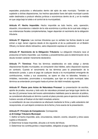 especiales producidos o efectuados dentro del ejido de este municipio. También se
sujetarán a dichas disposiciones, los hechos ejecutados fuera del ejido municipal cuando
estén destinados a producir efectos jurídicos o económicos dentro de él, y en la medida
en que caiga bajo la tutela o el control de la municipalidad.

Artículo 4º: Hecho Imponible: Hecho imponible es todo hecho, acto, operación,
situación, circunstancia o relación de la vida económica o jurídica de la cual este código o
sus ordenanzas fiscales complementarias, hagan depender el nacimiento de la obligación
tributaria.

Artículo 5º: Vigencia: Las normas tributarias que no señalen las fechas desde la cual
entran a regir, tienen vigencia desde el día siguiente al de su publicación en el Boletín
Oficial y no tienen efecto retroactivo, salvo disposición expresa en contrario.

Artículo 6º: Nacimiento de la Obligación Tributaria: La obligación tributaria nace al
producirse el hecho imponible. Las medidas y procedimientos para la determinación de la
deuda revisten carácter meramente declarativo.

Articulo 7º: Términos: Para los términos establecidos en este código y demás
disposiciones fiscales municipales, se computarán días hábiles, salvo disposición expresa
en contrario. Cuando el vencimiento de los términos para la presentación de la
declaración jurada, o para el pago de cualquier deuda a la municipalidad emergente de
contribuciones, multas y sus accesorios, se opere en días no laborales, feriados o
inhábiles, nacionales, provinciales o municipales, que rijan en el ejido municipal; tales
términos se entenderán prorrogado hasta el primer día hábil inmediato siguiente.

Articulo 8º: Plazos para Actos de Naturaleza Procesal: La presentación de escritos,
aporte de prueba, recursos y todo acto de naturaleza procesal que tenga lugar dentro de
las dos (2) primeras horas del horario administrativo habilitado para la atención al público,
se considerará efectuada en término cuando el plazo previsto para el ejercicio del derecho
hubiere vencido al finalizar el día hábil inmediato anterior.
La acreditación de esa circunstancia se efectuará mediante la firma y sello aclaratorio del
recepcionista, el cual dejará constancia de la fecha y hora exacta de la presentación.

Artículo 9º: Principio de Competencia: Corresponde:
a) Al Código Tributario Municipal:
1- Definir el hecho imponible, acto, circunstancia, relación, evento, situación y otros casos
sujetos a tributación.
2- Determinar la base imponible, alícuota o el monto del tributo.
3- Determinar los contribuyentes o responsables, obligados al pago del tributo.


                                                                                           3
 