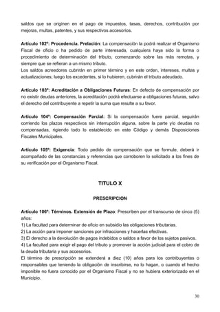 saldos que se originen en el pago de impuestos, tasas, derechos, contribución por
mejoras, multas, patentes, y sus respectivos accesorios.

Artículo 102º: Procedencia. Prelación: La compensación la podrá realizar el Organismo
Fiscal de oficio o ha pedido de parte interesada, cualquiera haya sido la forma o
procedimiento de determinación del tributo, comenzando sobre las más remotas, y
siempre que se refieran a un mismo tributo.
Los saldos acreedores cubrirán en primer término y en este orden, intereses, multas y
actualizaciones; luego los excedentes, si lo hubieren, cubrirán el tributo adeudado.

Artículo 103º: Acreditación a Obligaciones Futuras: En defecto de compensación por
no existir deudas anteriores, la acreditación podrá efectuarse a obligaciones futuras, salvo
el derecho del contribuyente a repetir la suma que resulte a su favor.

Artículo 104º: Compensación Parcial: Si la compensación fuere parcial, seguirán
corriendo los plazos respectivos sin interrupción alguna, sobre la parte y/o deudas no
compensadas, rigiendo todo lo establecido en este Código y demás Disposiciones
Fiscales Municipales.

Artículo 105º: Exigencia: Todo pedido de compensación que se formule, deberá ir
acompañado de las constancias y referencias que corroboren lo solicitado a los fines de
su verificación por el Organismo Fiscal.



                                        TITULO X

                                     PRESCRIPCION

Artículo 106º: Términos. Extensión de Plazo: Prescriben por el transcurso de cinco (5)
años:
1) La facultad para determinar de oficio en subsidio las obligaciones tributarias.
2) La acción para imponer sanciones por infracciones y hacerlas efectivas.
3) El derecho a la devolución de pagos indebidos o saldos a favor de los sujetos pasivos.
4) La facultad para exigir el pago del tributo y promover la acción judicial para el cobro de
la deuda tributaria y sus accesorios.
El término de prescripción se extenderá a diez (10) años para los contribuyentes o
responsables que teniendo la obligación de inscribirse, no lo hagan, o cuando el hecho
imponible no fuera conocido por el Organismo Fiscal y no se hubiera exteriorizado en el
Municipio.



                                                                                          30
 
