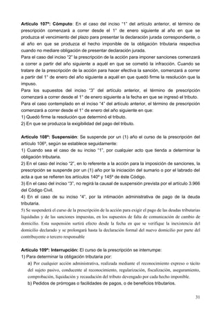 Artículo 107º: Cómputo: En el caso del inciso “1” del artículo anterior, el término de
prescripción comenzará a correr desde el 1° de enero siguiente al año en que se
produzca el vencimiento del plazo para presentar la declaración jurada correspondiente, o
al año en que se produzca el hecho imponible de la obligación tributaria respectiva
cuando no mediare obligación de presentar declaración jurada.
Para el caso del inciso “2” la prescripción de la acción para imponer sanciones comenzará
a correr a partir del año siguiente a aquél en que se cometió la infracción. Cuando se
tratare de la prescripción de la acción para hacer efectiva la sanción, comenzará a correr
a partir del 1° de enero del año siguiente a aquél en que quedó firme la resolución que la
impuso.
Para los supuestos del inciso “3” del artículo anterior, el término de prescripción
comenzará a correr desde el 1° de enero siguiente a la fecha en que se ingresó el tributo.
Para el caso contemplado en el inciso “4” del artículo anterior, el término de prescripción
comenzará a correr desde el 1° de enero del año siguiente en que:
1) Quedó firme la resolución que determinó el tributo.
2) En que se produzca la exigibilidad del pago del tributo.

Articulo 108º: Suspensión: Se suspende por un (1) año el curso de la prescripción del
artículo 106º, según se establece seguidamente:
1) Cuando sea el caso de su inciso “1”, por cualquier acto que tienda a determinar la
obligación tributaria.
2) En el caso del inciso “2”, en lo referente a la acción para la imposición de sanciones, la
prescripción se suspende por un (1) año por la iniciación del sumario o por el labrado del
acta a que se refieren los artículos 140º y 145º de éste Código.
3) En el caso del inciso “3”, no regirá la causal de suspensión prevista por el artículo 3.966
del Código Civil.
4) En el caso de su inciso “4”, por la intimación administrativa de pago de la deuda
tributaria.
5) Se suspenderá el curso de la prescripción de la acción para exigir el pago de las deudas tributarias
liquidadas y de las sanciones impuestas, en los supuestos de falta de comunicación de cambio de
domicilio. Esta suspensión surtirá efecto desde la fecha en que se verifique la inexistencia del
domicilio declarado y se prolongará hasta la declaración formal del nuevo domicilio por parte del
contribuyente o tercero responsable

Artículo 109º: Interrupción: El curso de la prescripción se interrumpe:
1) Para determinar la obligación tributaria por:
    a) Por cualquier acción administrativa, realizada mediante el reconocimiento expreso o tácito
    del sujeto pasivo, conducente al reconocimiento, regularización, fiscalización, aseguramiento,
    comprobación, liquidación y recaudación del tributo devengado por cada hecho imponible.
    b) Pedidos de prórrogas o facilidades de pagos, o de beneficios tributarios.


                                                                                                    31
 