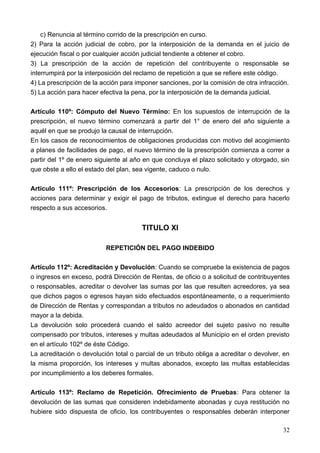 c) Renuncia al término corrido de la prescripción en curso.
2) Para la acción judicial de cobro, por la interposición de la demanda en el juicio de
ejecución fiscal o por cualquier acción judicial tendiente a obtener el cobro.
3) La prescripción de la acción de repetición del contribuyente o responsable se
interrumpirá por la interposición del reclamo de repetición a que se refiere este código.
4) La prescripción de la acción para imponer sanciones, por la comisión de otra infracción.
5) La acción para hacer efectiva la pena, por la interposición de la demanda judicial.

Artículo 110º: Cómputo del Nuevo Término: En los supuestos de interrupción de la
prescripción, el nuevo término comenzará a partir del 1° de enero del año siguiente a
aquél en que se produjo la causal de interrupción.
En los casos de reconocimientos de obligaciones producidas con motivo del acogimiento
a planes de facilidades de pago, el nuevo término de la prescripción comienza a correr a
partir del 1º de enero siguiente al año en que concluya el plazo solicitado y otorgado, sin
que obste a ello el estado del plan, sea vigente, caduco o nulo.

Artículo 111º: Prescripción de los Accesorios: La prescripción de los derechos y
acciones para determinar y exigir el pago de tributos, extingue el derecho para hacerlo
respecto a sus accesorios.


                                       TITULO XI

                          REPETICIÓN DEL PAGO INDEBIDO

Artículo 112º: Acreditación y Devolución: Cuando se compruebe la existencia de pagos
o ingresos en exceso, podrá Dirección de Rentas, de oficio o a solicitud de contribuyentes
o responsables, acreditar o devolver las sumas por las que resulten acreedores, ya sea
que dichos pagos o egresos hayan sido efectuados espontáneamente, o a requerimiento
de Dirección de Rentas y correspondan a tributos no adeudados o abonados en cantidad
mayor a la debida.
La devolución solo procederá cuando el saldo acreedor del sujeto pasivo no resulte
compensado por tributos, intereses y multas adeudados al Municipio en el orden previsto
en el artículo 102º de éste Código.
La acreditación o devolución total o parcial de un tributo obliga a acreditar o devolver, en
la misma proporción, los intereses y multas abonados, excepto las multas establecidas
por incumplimiento a los deberes formales.

Artículo 113º: Reclamo de Repetición. Ofrecimiento de Pruebas: Para obtener la
devolución de las sumas que consideren indebidamente abonadas y cuya restitución no
hubiere sido dispuesta de oficio, los contribuyentes o responsables deberán interponer

                                                                                         32
 