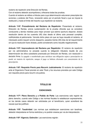 reclamo de repetición ante Dirección de Rentas.
Con el reclamo deberán acompañarse y ofrecerse todas las pruebas.
Cuando el reclamo se refiera a tributos para cuya determinación estuvieran prescriptos las
acciones y poderes del Fisco, renacerán estos por el período fiscal a que se imputa la
restitución y hasta el límite del importe cuya repetición se reclame.

Artículo 114º: Procedimiento del Reclamo de Repetición: Presentado el reclamo,
Dirección de Rentas, previa sustanciación de la prueba ofrecida que se considere
conducente y demás medidas para mejor proveer que estime oportuno disponer, dictará
resolución dentro de los cuarenta (40) días desde el último acto procesal cumplido,
notificándola al peticionante. Vencido dicho plazo sin que se haya resuelto el reclamo, el
interesado podrá requerir pronto despacho; pasados treinta (30) días de tal requerimiento
sin que la resolución fuere dictada, podrá considerarlo como resuelto negativamente.

Articulo 115º: Improcedencia del Reclamo por Repetición: El reclamo de repetición
por vía administrativa no procede cuando la obligación tributaria resulte de una
determinación de oficio subsidiaria practicada por Dirección de Rentas, con resolución o
decisión firme. Lo pagado o reembolsado para satisfacer una obligación sujeta a prescripción no
puede ser materia de repetición, aunque el pago se hubiera efectuado con conocimiento de la
prescripción.

Articulo 116º: Requisito Previo para Recurrir Judicialmente: El reclamo de repetición
ante el Organismo Fiscal previsto en este Título y los recursos previstos por este Código
son requisito previo para recurrir a la justicia.




                                        TITULO XII

                                       EXENCIONES.

Artículo 117º: Pleno Derecho y a Pedido de Parte: Las exenciones solo regirán de
pleno derecho, cuando este Código o las normas fiscales lo establezcan expresamente,
en los demás casos deberán ser solicitadas por el beneficiario, quien acreditará las
causas que las justifican.

Artículo 118º: Taxatividad: Las normas que establezcan exenciones son taxativas,
deberán interpretarse en forma restrictiva y no podrán crearse por vía de interpretación.

Artículo 119º: Vigencia. Extinción: Las exenciones regirán:

                                                                                            33
 