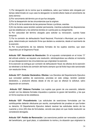 1) Por derogación de la norma que la establezca, salvo que hubiera sido otorgada por
tiempo determinado en cuyo caso la derogación no tendrá efecto hasta el vencimiento de
dicho término
2) Por vencimiento del término por el que fue otorgada.
3) Por la desaparición de las circunstancias que la originan.
4) Por el fin de la existencia de las personas físicas o jurídicas, exentas.
5) En los demás casos tendrán carácter permanente, mientras subsistan las disposiciones
que las establezcan y los extremos tenidos en cuenta para su otorgamiento.
6) Por caducidad del término otorgado para solicitar su renovación, cuando fuese
temporal.
7) Por la comisión de defraudación fiscal Nacional, Provincial o Municipal, por quien lo
goza, determinada por resolución firme que declare su existencia, desde el nacimiento de
la exención.
8) Por incumplimiento de los deberes formales de los sujetos exentos, que sean
requeridos por el Organismo Fiscal.

Artículo 120º: Necesidad de Resolución: En el supuesto contemplado en el inciso “3”
del artículo anterior, se requiere una resolución, retrotrayéndose sus efectos al momento
en que desaparecieron las circunstancias que originaban la exención.
Si la exención se extingue por comisión de defraudación fiscal, los efectos de la exención
se retrotraen a la fecha de comisión del hecho siempre que tal ilícito haya sido sancionado
con resolución firme.

Artículo 121º: Carácter Declarativo. Efectos: Los Decretos del Departamento Ejecutivo
que concedan pedidos de exenciones, previstas en este código, tendrán carácter
declarativo, y producirá efectos desde el día en que se efectuó la solicitud, salvo
disposición en contrario.

 Artículo 122°: Deberes Formales: Los sujetos que gocen de una exención, deberán
cumplir con los deberes formales impuestos a quienes no gozan del beneficio, y los que
en forma expresa se les establezca.

Artículo 123º: Procedimiento: Las solicitudes de exenciones formuladas por los
contribuyentes deberán efectuarse por escrito, acompañando las pruebas en que funden
su derecho. El Departamento Ejecutivo deberá resolver las solicitudes dentro de los
cuarenta y cinco (45) días de formuladas, vencido ese plazo sin que medie resolución se
considerará denegada.

Artículo 124º: Pedido de Renovación: Las exenciones podrán ser renovadas a petición
del beneficiario, por igual plazo, si subsistieren la norma y la situación que originaron la


                                                                                         34
 