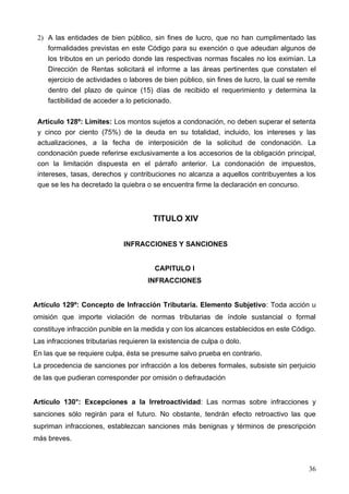 2) A las entidades de bien público, sin fines de lucro, que no han cumplimentado las
    formalidades previstas en este Código para su exención o que adeudan algunos de
    los tributos en un período donde las respectivas normas fiscales no los eximían. La
    Dirección de Rentas solicitará el informe a las áreas pertinentes que constaten el
    ejercicio de actividades o labores de bien público, sin fines de lucro, la cual se remite
    dentro del plazo de quince (15) días de recibido el requerimiento y determina la
    factibilidad de acceder a lo peticionado.

 Articulo 128º: Limites: Los montos sujetos a condonación, no deben superar el setenta
 y cinco por ciento (75%) de la deuda en su totalidad, incluido, los intereses y las
 actualizaciones, a la fecha de interposición de la solicitud de condonación. La
 condonación puede referirse exclusivamente a los accesorios de la obligación principal,
 con la limitación dispuesta en el párrafo anterior. La condonación de impuestos,
 intereses, tasas, derechos y contribuciones no alcanza a aquellos contribuyentes a los
 que se les ha decretado la quiebra o se encuentra firme la declaración en concurso.



                                       TITULO XIV


                             INFRACCIONES Y SANCIONES


                                        CAPITULO I
                                      INFRACCIONES


Artículo 129º: Concepto de Infracción Tributaria. Elemento Subjetivo: Toda acción u
omisión que importe violación de normas tributarias de índole sustancial o formal
constituye infracción punible en la medida y con los alcances establecidos en este Código.
Las infracciones tributarias requieren la existencia de culpa o dolo.
En las que se requiere culpa, ésta se presume salvo prueba en contrario.
La procedencia de sanciones por infracción a los deberes formales, subsiste sin perjuicio
de las que pudieran corresponder por omisión o defraudación


Artículo 130°: Excepciones a la Irretroactividad: Las normas sobre infracciones y
sanciones sólo regirán para el futuro. No obstante, tendrán efecto retroactivo las que
supriman infracciones, establezcan sanciones más benignas y términos de prescripción
más breves.



                                                                                          36
 