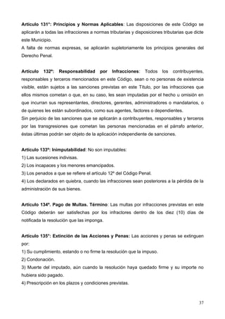 Artículo 131°: Principios y Normas Aplicables: Las disposiciones de este Código se
aplicarán a todas las infracciones a normas tributarias y disposiciones tributarias que dicte
este Municipio.
A falta de normas expresas, se aplicarán supletoriamente los principios generales del
Derecho Penal.


Artículo   132º:   Responsabilidad      por   Infracciones:    Todos   los   contribuyentes,
responsables y terceros mencionados en este Código, sean o no personas de existencia
visible, están sujetos a las sanciones previstas en este Título, por las infracciones que
ellos mismos cometan o que, en su caso, les sean imputadas por el hecho u omisión en
que incurran sus representantes, directores, gerentes, administradores o mandatarios, o
de quienes les están subordinados, como sus agentes, factores o dependientes.
Sin perjuicio de las sanciones que se aplicarán a contribuyentes, responsables y terceros
por las transgresiones que cometan las personas mencionadas en el párrafo anterior,
éstas últimas podrán ser objeto de la aplicación independiente de sanciones.


Artículo 133º: Inimputabilidad: No son imputables:
1) Las sucesiones indivisas.
2) Los incapaces y los menores emancipados.
3) Los penados a que se refiere el artículo 12º del Código Penal.
4) Los declarados en quiebra, cuando las infracciones sean posteriores a la pérdida de la
administración de sus bienes.


Artículo 134º. Pago de Multas. Término: Las multas por infracciones previstas en este
Código deberán ser satisfechas por los infractores dentro de los diez (10) días de
notificada la resolución que las imponga.


Artículo 135°: Extinción de las Acciones y Penas: Las acciones y penas se extinguen
por:
1) Su cumplimiento, estando o no firme la resolución que la impuso.
2) Condonación.
3) Muerte del imputado, aún cuando la resolución haya quedado firme y su importe no
hubiera sido pagado.
4) Prescripción en los plazos y condiciones previstas.



                                                                                          37
 