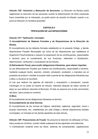 Artículo 136°: Eximición y Reducción de Sanciones: La Dirección de Rentas podrá
reglamentar la reducción de las sanciones cuando la determinación de oficio practicada
fuera consentida por el interesado, se podrá eximir de sanción al infractor cuando a su
juicio la infracción no revistiere gravedad.


                                         CAPITULO II
                         TIPIFICACIÓN DE LAS INFRACCIONES


Artículo 137º: Tipificación. Concepto:
1) Incumplimiento de Deberes Formales y de Disposiciones de la Dirección de
Rentas.
El incumplimiento de los deberes formales establecido en el presente Código, y demás
disposiciones Fiscales Municipales así como de las disposiciones que establezca el
Organismo Fiscal tendiente a requerir la cooperación de los contribuyentes, responsables
o terceros para el cumplimiento de sus funciones, referentes a fiscalización,
determinación, verificación y recaudación de los tributos.
2) Defraudación Fiscal, para evadir obligaciones tributarias, para retener importes:
a) Las defraudaciones Fiscales que realicen los contribuyentes, responsables o terceros,
mediante cualquier hecho, aserción, omisión, simulación, ocultación, o maniobra con el
propósito de producir o facilitar la evasión total o parcial de las obligaciones tributarias que
a ellos o a terceros le incumban.
b) Las que realicen los agentes de retención y recaudación o percepción, cuando
mantengan en su poder el importe de tributos, retenidos después de haber vencido el
plazo en que debieron abonarle al Municipio. El dolo se presume por el sólo vencimiento
del plazo, salvo prueba en contrario
3) Mora
El incumplimiento de las obligaciones tributarias en término.
4) Incumplimiento de otras Normas:
El incumplimiento de las normas de higiene, salubridad, vigilancia, seguridad, moral y
buenas costumbres, etc.; establecidas por este Código y demás disposiciones fiscales
municipales, no incluidas en los demás apartados de este artículo.


Artículo 138º: Presunciones de Fraude: Se presume la intención de defraudar al Fisco,
salvo prueba en contrario, cuando medie cualquiera de las siguientes circunstancias:
1) Contradicción evidente entre los libros, sistemas de comprobantes, registraciones

                                                                                             38
 
