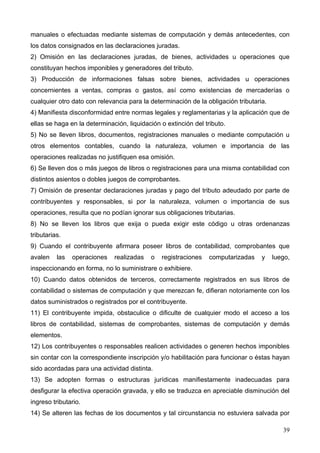 manuales o efectuadas mediante sistemas de computación y demás antecedentes, con
los datos consignados en las declaraciones juradas.
2) Omisión en las declaraciones juradas, de bienes, actividades u operaciones que
constituyan hechos imponibles y generadores del tributo.
3) Producción de informaciones falsas sobre bienes, actividades u operaciones
concernientes a ventas, compras o gastos, así como existencias de mercaderías o
cualquier otro dato con relevancia para la determinación de la obligación tributaria.
4) Manifiesta disconformidad entre normas legales y reglamentarias y la aplicación que de
ellas se haga en la determinación, liquidación o extinción del tributo.
5) No se lleven libros, documentos, registraciones manuales o mediante computación u
otros elementos contables, cuando la naturaleza, volumen e importancia de las
operaciones realizadas no justifiquen esa omisión.
6) Se lleven dos o más juegos de libros o registraciones para una misma contabilidad con
distintos asientos o dobles juegos de comprobantes.
7) Omisión de presentar declaraciones juradas y pago del tributo adeudado por parte de
contribuyentes y responsables, si por la naturaleza, volumen o importancia de sus
operaciones, resulta que no podían ignorar sus obligaciones tributarias.
8) No se lleven los libros que exija o pueda exigir este código u otras ordenanzas
tributarias.
9) Cuando el contribuyente afirmara poseer libros de contabilidad, comprobantes que
avalen    las   operaciones   realizadas   o   registraciones    computarizadas    y    luego,
inspeccionando en forma, no lo suministrare o exhibiere.
10) Cuando datos obtenidos de terceros, correctamente registrados en sus libros de
contabilidad o sistemas de computación y que merezcan fe, difieran notoriamente con los
datos suministrados o registrados por el contribuyente.
11) El contribuyente impida, obstaculice o dificulte de cualquier modo el acceso a los
libros de contabilidad, sistemas de comprobantes, sistemas de computación y demás
elementos.
12) Los contribuyentes o responsables realicen actividades o generen hechos imponibles
sin contar con la correspondiente inscripción y/o habilitación para funcionar o éstas hayan
sido acordadas para una actividad distinta.
13) Se adopten formas o estructuras jurídicas manifiestamente inadecuadas para
desfigurar la efectiva operación gravada, y ello se traduzca en apreciable disminución del
ingreso tributario.
14) Se alteren las fechas de los documentos y tal circunstancia no estuviera salvada por

                                                                                           39
 