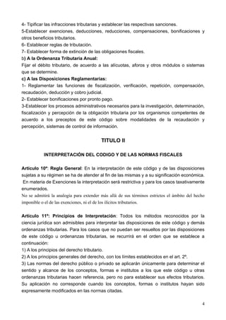 4- Tipificar las infracciones tributarias y establecer las respectivas sanciones.
5-Establecer exenciones, deducciones, reducciones, compensaciones, bonificaciones y
otros beneficios tributarios.
6- Establecer reglas de tributación.
7- Establecer forma de extinción de las obligaciones fiscales.
b) A la Ordenanza Tributaria Anual:
Fijar el débito tributario, de acuerdo a las alícuotas, aforos y otros módulos o sistemas
que se determine.
c) A las Disposiciones Reglamentarias:
1- Reglamentar las funciones de fiscalización, verificación, repetición, compensación,
recaudación, deducción y cobro judicial.
2- Establecer bonificaciones por pronto pago.
3-Establecer los procesos administrativos necesarios para la investigación, determinación,
fiscalización y percepción de la obligación tributaria por los organismos competentes de
acuerdo a los preceptos de este código sobre modalidades de la recaudación y
percepción, sistemas de control de información.


                                         TITULO II

           INTERPRETACIÓN DEL CODIGO Y DE LAS NORMAS FISCALES

Artículo 10º: Regla General: En la interpretación de este código y de las disposiciones
sujetas a su régimen se ha de atender al fin de las mismas y a su significación económica.
 En materia de Exenciones la interpretación será restrictiva y para los casos taxativamente
enumerados.
No se admitirá la analogía para extender más allá de sus términos estrictos el ámbito del hecho
imponible o el de las exenciones, ni el de los ilícitos tributarios.

Artículo 11º: Principios de Interpretación: Todos los métodos reconocidos por la
ciencia jurídica son admisibles para interpretar las disposiciones de este código y demás
ordenanzas tributarias. Para los casos que no puedan ser resueltos por las disposiciones
de este código u ordenanzas tributarias, se recurrirá en el orden que se establece a
continuación:
1) A los principios del derecho tributario.
2) A los principios generales del derecho, con los límites establecidos en el art. 2º.
3) Las normas del derecho público o privado se aplicarán únicamente para determinar el
sentido y alcance de los conceptos, formas e institutos a los que este código u otras
ordenanzas tributarias hacen referencia, pero no para establecer sus efectos tributarios.
Su aplicación no corresponde cuando los conceptos, formas o institutos hayan sido
expresamente modificados en las normas citadas.

                                                                                             4
 