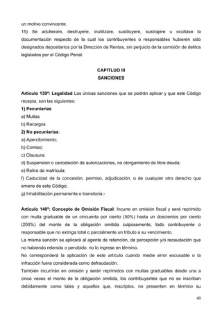 un motivo convincente.
15) Se adulterare, destruyere, inutilizare, sustituyere, sustrajere u ocultase la
documentación respecto de la cual los contribuyentes o responsables hubieren sido
designados depositarios por la Dirección de Rentas, sin perjuicio de la comisión de delitos
legislados por el Código Penal.


                                       CAPITLUO III
                                        SANCIONES


Artículo 139º: Legalidad Las únicas sanciones que se podrán aplicar y que este Código
recepta, son las siguientes:
1) Pecuniarias
a) Multas
b) Recargos
2) No pecuniarias:
a) Apercibimiento;
b) Comiso;
c) Clausura;
d) Suspensión o cancelación de autorizaciones, no otorgamiento de libre deuda;
e) Retiro de matrícula;
f) Caducidad de la concesión, permiso, adjudicación, o de cualquier otro derecho que
emane de este Código;
g) Inhabilitación permanente o transitoria.-


Artículo 140º: Concepto de Omisión Fiscal: Incurre en omisión fiscal y será reprimido
con multa graduable de un cincuenta por ciento (50%) hasta un doscientos por ciento
(200%) del monto de la obligación omitida culposamente, todo contribuyente o
responsable que no extinga total o parcialmente un tributo a su vencimiento.
La misma sanción se aplicará al agente de retención, de percepción y/o recaudación que
no habiendo retenido o percibido, no lo ingrese en término.
No corresponderá la aplicación de este artículo cuando medie error excusable o la
infracción fuera considerada como defraudación.
También incurrirán en omisión y serán reprimidos con multas graduables desde una a
cinco veces el monto de la obligación omitida, los contribuyentes que no se inscriban
debidamente como tales y aquellos que, inscriptos, no presenten en término su

                                                                                        40
 
