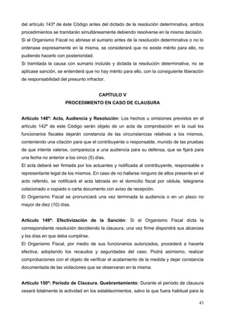 del artículo 143º de éste Código antes del dictado de la resolución determinativa, ambos
procedimientos se tramitarán simultáneamente debiendo resolverse en la misma decisión.
Si el Organismo Fiscal no abriese el sumario antes de la resolución determinativa o no lo
ordenase expresamente en la misma, se considerará que no existe mérito para ello, no
pudiendo hacerlo con posterioridad.
Si tramitada la causa con sumario incluido y dictada la resolución determinativa, no se
aplicase sanción, se entenderá que no hay mérito para ello, con la consiguiente liberación
de responsabilidad del presunto infractor.


                                       CAPÍTULO V
                      PROCEDIMIENTO EN CASO DE CLAUSURA


Artículo 148º: Acta, Audiencia y Resolución: Los hechos u omisiones previstos en el
artículo 142º de este Código serán objeto de un acta de comprobación en la cual los
funcionarios fiscales dejarán constancia de las circunstancias relativas a los mismos,
conteniendo una citación para que el contribuyente o responsable, munido de las pruebas
de que intente valerse, comparezca a una audiencia para su defensa, que se fijará para
una fecha no anterior a los cinco (5) días.
El acta deberá ser firmada por los actuantes y notificada al contribuyente, responsable o
representante legal de los mismos. En caso de no hallarse ninguno de ellos presente en el
acto referido, se notificará el acta labrada en el domicilio fiscal por cédula, telegrama
colacionado o copiado o carta documento con aviso de recepción.
El Organismo Fiscal se pronunciará una vez terminada la audiencia o en un plazo no
mayor de diez (10) días.


Artículo 149º: Efectivización de la Sanción: Si el Organismo Fiscal dicta la
correspondiente resolución decidiendo la clausura, una vez firme dispondrá sus alcances
y los días en que deba cumplirse.
El Organismo Fiscal, por medio de sus funcionarios autorizados, procederá a hacerla
efectiva, adoptando los recaudos y seguridades del caso. Podrá asimismo, realizar
comprobaciones con el objeto de verificar el acatamiento de la medida y dejar constancia
documentada de las violaciones que se observaran en la misma.


Artículo 150º: Período de Clausura. Quebrantamiento: Durante el período de clausura
cesará totalmente la actividad en los establecimientos, salvo la que fuera habitual para la

                                                                                        43
 