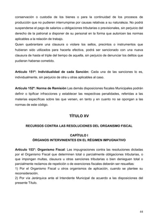 conservación o custodia de los bienes o para la continuidad de los procesos de
producción que no pudieren interrumpirse por causas relativas a su naturaleza. No podrá
suspenderse el pago de salarios u obligaciones tributarias o previsionales, sin perjuicio del
derecho de la patronal a disponer de su personal en la forma que autoricen las normas
aplicables a la relación de trabajo.
Quien quebrantare una clausura o violare los sellos, precintos o instrumentos que
hubieran sido utilizados para hacerla efectiva, podrá ser sancionado con una nueva
clausura de hasta el triple del tiempo de aquella, sin perjuicio de denunciar los delitos que
pudieran haberse cometido.


Artículo 151º: Individualidad de cada Sanción: Cada una de las sanciones lo es,
individualmente, sin perjuicio de otra u otras aplicables al caso.


Artículo 152º: Norma de Remisión Las demás disposiciones fiscales Municipales podrán
definir o tipificar infracciones y establecer las respectivas penalidades, referidas a las
materias específicas sobre las que versen, en tanto y en cuanto no se opongan a las
normas de este código.


                                        TÍTULO XV

       RECURSOS CONTRA LAS RESOLUCIONES DEL ORGANISMO FISCAL

                                CAPÍTULO I
             ÓRGANOS INTERVINIENTES EN EL RÉGIMEN IMPUGNATIVO

Artículo 153°: Organismo Fiscal: Las impugnaciones contra las resoluciones dictadas
por el Organismo Fiscal que determinen total o parcialmente obligaciones tributarias, o
que impongan multas, clausura u otras sanciones tributarias o bien denieguen total o
parcialmente reclamos de repetición o de exenciones fiscales deberán ser resueltas:
1) Por el Organismo Fiscal u otros organismos de aplicación, cuando se plantee su
reconsideración.
2) Por vía Jerárquica ante el Intendente Municipal de acuerdo a las disposiciones del
presente Título.




                                                                                          44
 