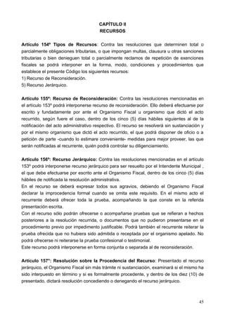 CAPÍTULO II
                                       RECURSOS

Artículo 154º Tipos de Recursos: Contra las resoluciones que determinen total o
parcialmente obligaciones tributarias, o que impongan multas, clausura u otras sanciones
tributarias o bien denieguen total o parcialmente reclamos de repetición de exenciones
fiscales se podrá interponer en la forma, modo, condiciones y procedimientos que
establece el presente Código los siguientes recursos:
1) Recurso de Reconsideración.
5) Recurso Jerárquico.

Artículo 155º: Recurso de Reconsideración: Contra las resoluciones mencionadas en
el artículo 153º podrá interponerse recurso de reconsideración. Ello deberá efectuarse por
escrito y fundadamente por ante el Organismo Fiscal u organismo que dictó el acto
recurrido, según fuere el caso, dentro de los cinco (5) días hábiles siguientes al de la
notificación del acto administrativo respectivo. El recurso se resolverá sin sustanciación y
por el mismo organismo que dictó el acto recurrido, el que podrá disponer de oficio o a
petición de parte -cuando lo estimare conveniente- medidas para mejor proveer, las que
serán notificadas al recurrente, quién podrá controlar su diligenciamiento.

Artículo 156º: Recurso Jerárquico: Contra las resoluciones mencionadas en el artículo
153º podrá interponerse recurso jerárquico para ser resuelto por el Intendente Municipal ,
el que debe efectuarse por escrito ante el Organismo Fiscal, dentro de los cinco (5) días
hábiles de notificada la resolución administrativa.
En el recurso se deberá expresar todos sus agravios, debiendo el Organismo Fiscal
declarar la improcedencia formal cuando se omita este requisito. En el mismo acto el
recurrente deberá ofrecer toda la prueba, acompañando la que conste en la referida
presentación escrita.
Con el recurso sólo podrán ofrecerse o acompañarse pruebas que se refieran a hechos
posteriores a la resolución recurrida, o documentos que no pudieron presentarse en el
procedimiento previo por impedimento justificable. Podrá también el recurrente reiterar la
prueba ofrecida que no hubiera sido admitida o receptada por el organismo apelado. No
podrá ofrecerse ni reiterarse la prueba confesional o testimonial.
Este recurso podrá interponerse en forma conjunta o separada al de reconsideración.

Artículo 157°: Resolución sobre la Procedencia del Recurso: Presentado el recurso
jerárquico, el Organismo Fiscal sin más trámite ni sustanciación, examinará si el mismo ha
sido interpuesto en término y si es formalmente procedente, y dentro de los diez (10) de
presentado, dictará resolución concediendo o denegando el recurso jerárquico.



                                                                                         45
 