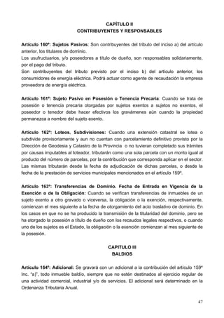 CAPÍTULO II
                           CONTRIBUYENTES Y RESPONSABLES

Artículo 160º: Sujetos Pasivos: Son contribuyentes del tributo del inciso a) del artículo
anterior, los titulares de dominio.
Los usufructuarios, y/o poseedores a título de dueño, son responsables solidariamente,
por el pago del tributo.
Son contribuyentes del tributo previsto por el inciso b) del artículo anterior, los
consumidores de energía eléctrica. Podrá actuar como agente de recaudación la empresa
proveedora de energía eléctrica.

Artículo 161º: Sujeto Pasivo en Posesión o Tenencia Precaria: Cuando se trata de
posesión o tenencia precaria otorgadas por sujetos exentos a sujetos no exentos, el
poseedor o tenedor debe hacer efectivos los gravámenes aún cuando la propiedad
permanezca a nombre del sujeto exento.

Artículo 162º: Loteos. Subdivisiones: Cuando una extensión catastral se lotea o
subdivide provisoriamente y aun no cuentan con parcelamiento definitivo provisto por la
Dirección de Geodesia y Catastro de la Provincia o no tuvieran completado sus trámites
por causas imputables al loteador, tributarán como una sola parcela con un monto igual al
producto del número de parcelas, por la contribución que corresponda aplicar en el sector.
Las mismas tributarán desde la fecha de adjudicación de dichas parcelas, o desde la
fecha de la prestación de servicios municipales mencionados en el artículo 159º.

Artículo 163º: Transferencias de Dominio. Fecha de Entrada en Vigencia de la
Exención o de la Obligación: Cuando se verifican transferencias de inmuebles de un
sujeto exento a otro gravado o viceversa, la obligación o la exención, respectivamente,
comienzan el mes siguiente a la fecha de otorgamiento del acto traslativo de dominio. En
los casos en que no se ha producido la transmisión de la titularidad del dominio, pero se
ha otorgado la posesión a título de dueño con los recaudos legales respectivos, o cuando
uno de los sujetos es el Estado, la obligación o la exención comienzan al mes siguiente de
la posesión.

                                           CAPITULO III
                                            BALDIOS

Artículo 164º: Adicional: Se gravará con un adicional a la contribución del artículo 159º
Inc. “a)”, todo inmueble baldío, siempre que no estén destinados al ejercicio regular de
una actividad comercial, industrial y/o de servicios. El adicional será determinado en la
Ordenanza Tributaria Anual.


                                                                                       47
 