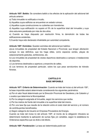 Artículo 165º: Baldío: Se considera baldío a los efectos de la aplicación del adicional del
artículo anterior:
a) Todo inmueble no edificado e inculto.
b) Aquellos cuyos edificios se encuentren en estado ruinoso.
c) Aquellos cuyas construcciones no cubiertas son transitorias.
d) Aquellos cuya edificación no supere el 5% de la superficie total del inmueble y cuya
obra estuviere paralizada por más de dos años.
e) Cuando se haya dispuesto por resolución firme, la demolición de todas las
edificaciones existentes.
f) Cuando haya sido declarado inhabitable por autoridad competente.

Artículo 166º: Eximidos: Quedan eximidas del adicional por baldíos:
a)Los inmuebles de propiedad del Estado Nacional o Provincial, que tengan afectación
aunque no sea definitiva, que los haga útiles, como espacios verdes, playas de
estacionamiento gratuitas, exhibiciones, etc.
b) Los inmuebles de propiedad de clubes deportivos destinados a campos o instalaciones
de deportes.
c) Los terrenos destinados a apertura y ensanche de calles.
d) Los terrenos de propiedad particular, sobre los que pesa servidumbre de tránsito
forzosa.



                                             CAPÍTULO IV
                                           BASE IMPONIBLE

Artículo 167º: Criterio de Determinación: Cuando se trate del inciso a) del artículo 159°,
la base imponible estará determinada considerando los siguientes parámetros:
a) Por el valor fiscal determinado por la Dirección Provincial de Geodesia y de Catastro y/
o avalúo que determine la Municipalidad.
b) Por la categoría asignada al Inmueble, según los servicios que reciba.
c) Por los metros de frente del inmueble o la superficie total del mismo.
d) Por una tasa fija que resulte de la relación entre el costo total del servicio y el número
de contribuyentes beneficiados.
e) Según categoría de Usuario en Empresa Proveedora de Energía.
Cuando se trate del inciso b) del artículo 159º, el monto de la obligación tributaria se
determinará mediante la aplicación de sumas fijas y/o variables, según lo establezca la
Ordenanza específica que se dicte a tal efecto.

Artículo 168º: Ponderación: La tasa así determinada podrá ser


                                                                                          48
 