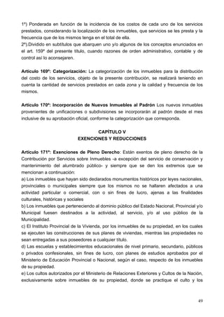 1º) Ponderada en función de la incidencia de los costos de cada uno de los servicios
prestados, considerando la localización de los inmuebles, que servicios se les presta y la
frecuencia que de los mismos tenga en el total de ella.
2º).Dividido en subtítulos que abarquen uno y/o algunos de los conceptos enunciados en
el art. 159º del presente título, cuando razones de orden administrativo, contable y de
control así lo aconsejaren.

Artículo 169º: Categorización: La categorización de los inmuebles para la distribución
del costo de los servicios, objeto de la presente contribución, se realizará teniendo en
cuenta la cantidad de servicios prestados en cada zona y la calidad y frecuencia de los
mismos.

Artículo 170º: Incorporación de Nuevos Inmuebles al Padrón Los nuevos inmuebles
provenientes de unificaciones o subdivisiones se incorporarán al padrón desde el mes
inclusive de su aprobación oficial, conforme la categorización que corresponda.

                                   CAPÍTULO V
                            EXENCIONES Y REDUCCIONES

Artículo 171º: Exenciones de Pleno Derecho: Están exentos de pleno derecho de la
Contribución por Servicios sobre Inmuebles -a excepción del servicio de conservación y
mantenimiento del alumbrado público- y siempre que se den los extremos que se
mencionan a continuación:
a) Los inmuebles que hayan sido declarados monumentos históricos por leyes nacionales,
provinciales o municipales siempre que los mismos no se hallaren afectados a una
actividad particular o comercial, con o sin fines de lucro, ajenas a las finalidades
culturales, históricas y sociales
b) Los inmuebles que perteneciendo al dominio público del Estado Nacional, Provincial y/o
Municipal fuesen destinados a la actividad, al servicio, y/o al uso público de la
Municipalidad.
c) El Instituto Provincial de la Vivienda, por los inmuebles de su propiedad, en los cuales
se ejecuten las construcciones de sus planes de viviendas, mientras las propiedades no
sean entregadas a sus poseedores a cualquier título.
d) Las escuelas y establecimientos educacionales de nivel primario, secundario, públicos
o privados confesionales, sin fines de lucro, con planes de estudios aprobados por el
Ministerio de Educación Provincial o Nacional, según el caso, respecto de los inmuebles
de su propiedad.
e) Los cultos autorizados por el Ministerio de Relaciones Exteriores y Cultos de la Nación,
exclusivamente sobre inmuebles de su propiedad, donde se practique el culto y los



                                                                                        49
 