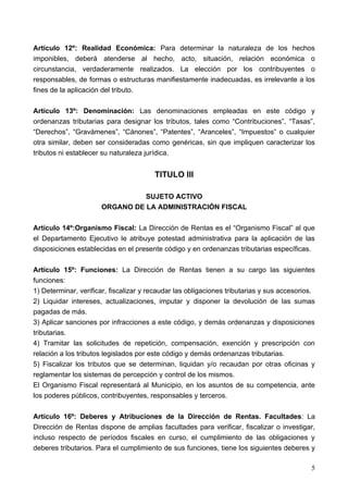 Articulo 12º: Realidad Económica: Para determinar la naturaleza de los hechos
imponibles, deberá atenderse al hecho, acto, situación, relación económica o
circunstancia, verdaderamente realizados. La elección por los contribuyentes o
responsables, de formas o estructuras manifiestamente inadecuadas, es irrelevante a los
fines de la aplicación del tributo.

Artículo 13º: Denominación: Las denominaciones empleadas en este código y
ordenanzas tributarias para designar los tributos, tales como “Contribuciones”, “Tasas”,
“Derechos”, “Gravámenes”, “Cánones”, “Patentes”, “Aranceles”, “Impuestos” o cualquier
otra similar, deben ser consideradas como genéricas, sin que impliquen caracterizar los
tributos ni establecer su naturaleza jurídica.


                                        TITULO III

                                SUJETO ACTIVO
                      ORGANO DE LA ADMINISTRACIÓN FISCAL

Artículo 14º:Organismo Fiscal: La Dirección de Rentas es el “Organismo Fiscal” al que
el Departamento Ejecutivo le atribuye potestad administrativa para la aplicación de las
disposiciones establecidas en el presente código y en ordenanzas tributarias específicas.

Artículo 15º: Funciones: La Dirección de Rentas tienen a su cargo las siguientes
funciones:
1) Determinar, verificar, fiscalizar y recaudar las obligaciones tributarias y sus accesorios.
2) Liquidar intereses, actualizaciones, imputar y disponer la devolución de las sumas
pagadas de más.
3) Aplicar sanciones por infracciones a este código, y demás ordenanzas y disposiciones
tributarias.
4) Tramitar las solicitudes de repetición, compensación, exención y prescripción con
relación a los tributos legislados por este código y demás ordenanzas tributarias.
5) Fiscalizar los tributos que se determinan, liquidan y/o recaudan por otras oficinas y
reglamentar los sistemas de percepción y control de los mismos.
El Organismo Fiscal representará al Municipio, en los asuntos de su competencia, ante
los poderes públicos, contribuyentes, responsables y terceros.

Artículo 16º: Deberes y Atribuciones de la Dirección de Rentas. Facultades: La
Dirección de Rentas dispone de amplias facultades para verificar, fiscalizar o investigar,
incluso respecto de períodos fiscales en curso, el cumplimiento de las obligaciones y
deberes tributarios. Para el cumplimiento de sus funciones, tiene los siguientes deberes y

                                                                                            5
 