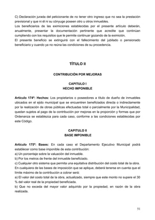 C) Declaración jurada del peticionante de no tener otro ingreso que no sea la prestación
previsional y que ni él ni su cónyuge poseen otro u otros inmuebles.
Los beneficiarios de las eximiciones establecidas por el presente artículo deberán,
anualmente, presentar la documentación pertinente que acredite que continúan
cumpliendo con los requisitos que le permite continuar gozando de la eximición.
El presente beneficio se extinguirá con el fallecimiento del jubilado o pensionado
beneficiario y cuando ya no reúna las condiciones de su procedencia.




                                        TÍTULO II

                            CONTRIBUCIÓN POR MEJORAS

                                      CAPITULO I
                                   HECHO IMPONIBLE

Artículo 174º: Hechos: Los propietarios o poseedores a título de dueño de inmuebles
ubicados en el ejido municipal que se encuentren beneficiados directa o indirectamente
por la realización de obras públicas efectuadas total o parcialmente por la Municipalidad,
quedan sujetos al pago de la contribución por mejoras en la proporción y formas que por
Ordenanza se establezca para cada caso, conforme a las condiciones establecidas por
este Código.

                                      CAPITULO II
                                    BASE IMPONIBLE

Artículo 175º: Bases: En cada caso el Departamento Ejecutivo Municipal podrá
establecer como base imponible de esta contribución:
a) Un porcentaje sobre la valuación del inmueble.
b) Por los metros de frente del inmueble beneficiado.
c) Cualquier otro sistema que permita una equitativa distribución del costo total de la obra.
En cualquiera de las bases de imposición que se aplique, deberá tenerse en cuenta que el
límite máximo de la contribución a cobrar será:
a) El valor del costo total de la obra, actualizado, siempre que este monto no supere el 30
% del valor real de la propiedad beneficiada.
b) Que no exceda del mayor valor adquirido por la propiedad, en razón de la obra
realizada.




                                                                                          51
 