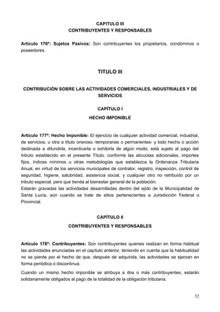 CAPITULO III
                        CONTRIBUYENTES Y RESPONSABLES

Artículo 176º: Sujetos Pasivos: Son contribuyentes los propietarios, condóminos o
poseedores.



                                       TITULO III


 CONTRIBUCIÓN SOBRE LAS ACTIVIDADES COMERCIALES, INDUSTRIALES Y DE
                             SERVICIOS

                                       CAPÍTULO I
                                   HECHO IMPONIBLE


Artículo 177º: Hecho Imponible: El ejercicio de cualquier actividad comercial, industrial,
de servicios, u otra a título oneroso -temporarias o permanentes- y todo hecho o acción
destinada a difundirla, incentivarla o exhibirla de algún modo, está sujeto al pago del
tributo establecido en el presente Título, conforme las alícuotas adicionales, importes
fijos, índices mínimos u otras metodologías que establezca la Ordenanza Tributaria
Anual, en virtud de los servicios municipales de contralor, registro, inspección, control de
seguridad, higiene, salubridad, asistencia social, y cualquier otro no retribuido por un
tributo especial, pero que tienda al bienestar general de la población.
Estarán gravadas las actividades desarrolladas dentro del ejido de la Municipalidad de
Santa Lucía, aún cuando se trate de sitios pertenecientes a Jurisdicción Federal o
Provincial.


                                       CAPÍTULO II
                        CONTRIBUYENTES Y RESPONSABLES


Artículo 178º: Contribuyentes: Son contribuyentes quienes realizan en forma habitual
las actividades enunciadas en el capítulo anterior, teniendo en cuenta que la habitualidad
no se pierde por el hecho de que, después de adquirida, las actividades se ejerzan en
forma periódica o discontinua.
Cuando un mismo hecho imponible se atribuya a dos o más contribuyentes, estarán
solidariamente obligados al pago de la totalidad de la obligación tributaria.


                                                                                         52
 
