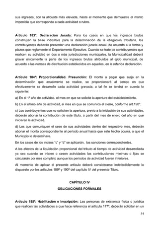 sus ingresos, con la alícuota más elevada, hasta el momento que demuestre el monto
imponible que corresponde a cada actividad o rubro.



Artículo 183°: Declaración Jurada: Para los casos en que los ingresos brutos
constituyan la base indicativa para la determinación de la obligación tributaria, los
contribuyentes deberán presentar una declaración jurada anual, de acuerdo a la forma y
plazos que reglamente el Departamento Ejecutivo. Cuando se trate de contribuyentes que
realicen su actividad en dos o más jurisdicciones municipales, la Municipalidad deberá
gravar únicamente la parte de los ingresos brutos atribuidos al ejido municipal, de
acuerdo a las normas de distribución establecidos en aquellos, en la referida declaración.



Artículo 184º: Proporcionalidad. Presunción: El monto a pagar que surja en la
determinación que anualmente se realice, se proporcionará al tiempo en que
efectivamente se desarrolle cada actividad gravada; a tal fin se tendrá en cuenta lo
siguiente:
a) En el 1º año de actividad, el mes en que se solicite la apertura del establecimiento.
b) En el último año de actividad, el mes en que se comunica el cierre, conforme art.190º.
c) Los contribuyentes que no soliciten la apertura, previo a la iniciación de sus actividades,
deberán abonar la contribución de este título, a partir del mes de enero del año en que
iniciaren la actividad.
d) Los que comuniquen el cese de sus actividades dentro del respectivo mes, deberán
abonar el monto correspondiente al período anual hasta que este hecho ocurra, o que el
Municipio lo determinare.
En los casos de los incisos “c” y “d” se aplicarán, las sanciones correspondientes.
A los efectos de la liquidación proporcional del tributo al tiempo de actividad desarrollada
ya sea cuando se inicien o cesen actividades las contribuciones mínimas o fijas se
calcularán por mes completo aunque los períodos de actividad fueren inferiores.
Al momento de aplicar el presente artículo deberá considerarse indefectiblemente lo
dispuesto por los artículos 189º y 190º del capítulo IV del presente Titulo.


                                       CAPÍTULO IV
                               OBLIGACIONES FORMALES


Articulo 185º: Habilitación e Inscripción: Las personas de existencia física o jurídica
que realicen las actividades a que hace referencia el artículo 177º, deberán solicitar en un

                                                                                           54
 