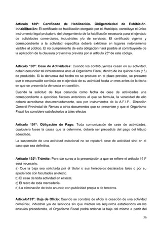 Artículo 189º: Certificado de Habilitación. Obligatoriedad de Exhibición.
Inhabilitación: El certificado de habilitación otorgado por el Municipio, constituye el único
instrumento legal probatorio del otorgamiento de la habilitación necesaria para el ejercicio
de actividades comerciales, industriales y/o de servicios. El certificado vigente y
correspondiente a la actividad específica deberá exhibirse en lugares notoriamente
visibles al público. El no cumplimiento de esta obligación hará pasible al contribuyente de
la aplicación de la clausura preventiva prevista por el artículo 23º de este código.


Artículo 190º: Cese de Actividades: Cuando los contribuyentes cesan en su actividad,
deben denunciar tal circunstancia ante el Organismo Fiscal, dentro de los quince días (15)
de producido. Si la denuncia del hecho no se produce en el plazo previsto, se presume
que el responsable continúa en el ejercicio de su actividad hasta un mes antes de la fecha
en que se presenta la denuncia en cuestión.
Cuando la solicitud de baja denuncie como fecha de cese de actividades una
correspondiente a ejercicios fiscales anteriores al que se formula, la veracidad de ello
deberá acreditarse documentadamente, sea por instrumentos de la A.F.I.P., Dirección
General Provincial de Rentas u otros documentos que se presenten y que el Organismo
Fiscal los considere satisfactorios a tales efectos


Articulo 191º: Obligación de Pago: Toda comunicación de cese de actividades,
cualquiera fuese la causa que la determine, deberá ser precedida del pago del tributo
adeudado.
La suspensión de una actividad estacional no se reputará cese de actividad sino en el
caso que sea definitiva.


Artículo 192º: Trámite: Para dar curso a la presentación a que se refiere el artículo 191º
será necesario:
a) Que la baja sea solicitada por el titular o sus herederos declarados tales o por su
apoderado con facultades al efecto.
b) El cese de toda actividad en el local.
c) El retiro de toda mercadería.
d) La eliminación de todo anuncio con publicidad propia o de terceros.


Artículo193º: Baja de Oficio: Cuando se constate de oficio la cesación de una actividad
comercial, industrial y/o de servicios sin que medien los requisitos establecidos en los
artículos precedentes, el Organismo Fiscal podrá ordenar la baja del mismo a partir del

                                                                                          56
 