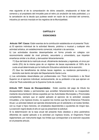 mes siguiente al de la comprobación de dicha cesación, emplazando al titular del
comercio y al propietario del inmueble para el retiro y/o anulación de toda publicidad, y a
la cancelación de la deuda que pudiese existir en razón de la actividad del comercio,
industria y/o servicio inscripto en los registros de la Municipalidad.




                                       CAPÍTULO V
                                       EXENCIONES


 Artículo 194º: Casos: Están exentas de la contribución establecida en el presente Título:
a) El ejercicio individual de la actividad literaria, pictórica o musical y cualquier otra
actividad artística, sin establecimiento comercial, industrial o de servicios.
b) Las actividades docentes desempeñadas en forma privada en colegios con
reconocimiento estatal de nivel primario, secundario y universitario, que impartan
enseñanza similar a la oficial, y demuestren fehacientemente:
    1º) Que del total de la matrícula anual, oficialmente declarada y registrada, el cinco por
    ciento (5%) de la misma goce de un régimen de becas equivalente al 100% de la
    cuota anual determinada por la Institución Educativa solicitante de la exención;
    2º) Que los beneficiarios de dichas becas registren, su residencia permanente y
    domicilio real dentro del ejido del Departamento Santa Lucía.
c) Las actividades desarrolladas por profesionales con Título Universitario o de Nivel
Superior en el ejercicio individual, exclusivamente, de su profesión o los que ejercen en
virtud de Título extendido por la Suprema Corte de Justicia.

Artículo 195º: Casos de Discapacidades: Están exentos del pago de tributo los
discapacitados totales y permanentes que acrediten fehacientemente su incapacidad,
mediante documentación idónea expedida por las Autoridades Municipales y Provinciales
competentes, siempre que el capital aplicado al ejercicio de la actividad -excepto
inmuebles- y los ingresos brutos, no superen los montos que fije la Ordenanza Tributaria
Anual. La actividad deberá ser ejercida directamente por el solicitante o el núcleo familiar,
con su mujer e hijos menores, sin empleados dependientes o ayudantes de ningún tipo.
La exención regirá desde el año en que se presentare la solicitud.
Si la determinación de la tasa anual del presente título obedece a otros parámetros
diferentes de capital aplicado a la actividad y/o ingresos brutos, el Organismo Fiscal
reglamentará, por instrumento legal, los límites que correspondan a la exención expuesta
en el presente artículo.




                                                                                           57
 