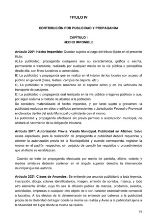 TITULO IV

                 CONTRIBUCIÓN POR PUBLICIDAD Y PROPAGANDA

                                      CAPÍTULO I
                                   HECHO IMPONIBLE

Artículo 200º: Hecho Imponible: Quedan sujetos al pago del tributo fijado en el presente
título:
A).La publicidad, propaganda cualquiera sea su característica, gráfica o escrita,
permanente o transitoria, realizada por cualquier medio en la vía pública o perceptible
desde ella, con fines lucrativos o comerciales.
B) La publicidad y propaganda que se realiza en el interior de los locales con acceso al
público en general (cines, teatros, campos de deporte, etc.).
C) La publicidad o propaganda realizada en el espacio aéreo y en los vehículos de
transporte de pasajeros.
D) La publicidad o propaganda oral realizada en la vía pública o lugares públicos o que,
por algún sistema o método de alcance a la población
Se considera materializado el hecho imponible, y por tanto sujeto a gravamen, la
publicidad realizada en sitios o edificios pertenecientes a Jurisdicción Federal o Provincial
enclavados dentro del ejido Municipal o colindante con el mismo.
La publicidad y propaganda efectuada sin previo permiso o autorización municipal, no
obstará el nacimiento de la obligación tributaria.

Artículo 201º: Autorización Previa. Visado Municipal. Publicidad en Afiches: Salvo
casos especiales, para la realización de propaganda o publicidad deberá requerirse y
obtener la autorización previa de la Municipalidad y cuando corresponda, registrar la
misma en el padrón respectivo, sin perjuicio de cumplir los requisitos o procedimientos
que al efecto se establezcan.

 Cuando se trate de propaganda efectuada por medio de pantalla, afiche, volante y
medios similares deberán contener en el ángulo superior derecho la intervención
municipal que los autoriza.

Artículo 202º: Clases de Anuncios: Se entiende por anuncio publicitario a toda leyenda,
inscripción, dibujo, colores identificatorios, imagen, emisión de sonidos, música, y todo
otro elemento similar, cuyo fin sea la difusión pública de marcas, productos, eventos,
actividades, empresas o cualquier otro objeto de o con carácter esencialmente comercial
o lucrativo. A los efectos de la determinación se entiende por Letreros a la publicidad
propia de la titularidad del lugar donde la misma se realiza y Aviso a la publicidad ajena a
la titularidad del lugar donde la misma se realiza.

                                                                                          59
 