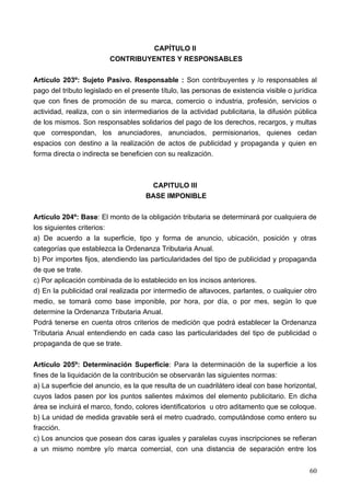CAPÍTULO II
                         CONTRIBUYENTES Y RESPONSABLES

Artículo 203º: Sujeto Pasivo. Responsable : Son contribuyentes y /o responsables al
pago del tributo legislado en el presente título, las personas de existencia visible o jurídica
que con fines de promoción de su marca, comercio o industria, profesión, servicios o
actividad, realiza, con o sin intermediarios de la actividad publicitaria, la difusión pública
de los mismos. Son responsables solidarios del pago de los derechos, recargos, y multas
que correspondan, los anunciadores, anunciados, permisionarios, quienes cedan
espacios con destino a la realización de actos de publicidad y propaganda y quien en
forma directa o indirecta se beneficien con su realización.



                                      CAPITULO III
                                     BASE IMPONIBLE

Artículo 204º: Base: El monto de la obligación tributaria se determinará por cualquiera de
los siguientes criterios:
a) De acuerdo a la superficie, tipo y forma de anuncio, ubicación, posición y otras
categorías que establezca la Ordenanza Tributaria Anual.
b) Por importes fijos, atendiendo las particularidades del tipo de publicidad y propaganda
de que se trate.
c) Por aplicación combinada de lo establecido en los incisos anteriores.
d) En la publicidad oral realizada por intermedio de altavoces, parlantes, o cualquier otro
medio, se tomará como base imponible, por hora, por día, o por mes, según lo que
determine la Ordenanza Tributaria Anual.
Podrá tenerse en cuenta otros criterios de medición que podrá establecer la Ordenanza
Tributaria Anual entendiendo en cada caso las particularidades del tipo de publicidad o
propaganda de que se trate.

Artículo 205º: Determinación Superficie: Para la determinación de la superficie a los
fines de la liquidación de la contribución se observarán las siguientes normas:
a) La superficie del anuncio, es la que resulta de un cuadrilátero ideal con base horizontal,
cuyos lados pasen por los puntos salientes máximos del elemento publicitario. En dicha
área se incluirá el marco, fondo, colores identificatorios u otro aditamento que se coloque.
b) La unidad de medida gravable será el metro cuadrado, computándose como entero su
fracción.
c) Los anuncios que posean dos caras iguales y paralelas cuyas inscripciones se refieran
a un mismo nombre y/o marca comercial, con una distancia de separación entre los


                                                                                            60
 