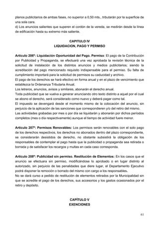 planos publicitarios de ambas fases, no superior a 0,50 mts., tributarán por la superficie de
una sola cara.
d) Los anuncios salientes que superen el cordón de la vereda, se medirán desde la línea
de edificación hasta su extremo más saliente.

                                    CAPITULO IV
                            LIQUIDACION, PAGO Y PERMISO

Artículo 206º: Liquidación Oportunidad del Pago. Permiso: El pago de la Contribución
por Publicidad y Propaganda, se efectuará una vez aprobada la revisión técnica de la
solicitud de instalación de los distintos anuncios y medios publicitarios; siendo la
acreditación del pago mencionado requisito indispensable para el permiso. Su falta de
cumplimiento importará para la solicitud de permisos su caducidad y archivo.
El pago de los derechos se hará efectivo en forma anual y en el plazo de vencimiento que
establezca la Ordenanza Tributaria Anual.
Los letreros, anuncios, avisos y similares, abonarán el derecho anual.
Toda publicidad que se vuelva a generar anunciando otro texto distinto a aquel por el cual
se abono el derecho, será considerado como nuevo y deberá pagar como tal.
El impuesto se devengará desde el momento mismo de la colocación del anuncio, sin
perjuicio de la aplicación de las sanciones que correspondieren y/o del retiro del mismo.
Las actividades grabadas por mes o por día se liquidarán y abonarán por dichos períodos
completos (mes o día respectivamente) aunque el tiempo de actividad fuere menor.

Artículo 207º: Permisos Renovables: Los permisos serán renovables con el solo pago
de los derechos respectivos, los derechos no abonados dentro del plazo correspondiente,
se considerarán desistidos de derecho, no obstante subsistirá la obligación de los
responsables de contemplar el pago hasta que la publicidad o propaganda sea retirada o
borrada y de satisfacer los recargos y multas en cada caso corresponda.

Artículo 208º: Publicidad sin permiso. Restitución de Elementos: En los casos que el
anuncio se efectuara sin permiso, modificándose lo aprobado o en lugar distinto al
autorizado, sin perjuicio de las penalidades que diere lugar, el Departamento Ejecutivo
podrá disponer la remoción o borrado del mismo con cargo a los responsables.
No se dará curso a pedido de restitución de elementos retirados por la Municipalidad sin
que se acredite el pago de los derechos, sus accesorios y los gastos ocasionados por el
retiro y depósito.



                                      CAPÍTULO V
                                      EXENCIONES


                                                                                          61
 