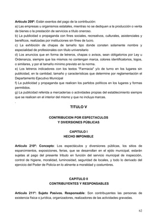 Artículo 209º: Están exentos del pago de la contribución:
a) Las empresas u organismos estatales, mientras no se dediquen a la producción o venta
de bienes o la prestación de servicios a título oneroso.
b) La publicidad o propaganda con fines sociales, recreativos, culturales, asistenciales y
benéficos, realizadas por instituciones sin fines de lucro.
c) La exhibición de chapas de tamaño tipo donde consten solamente nombre y
especialidad de profesionales con título universitario
d) Los anuncios que en forma de letreros, chapas o avisos, sean obligatorios por Ley u
Ordenanza, siempre que los mismos no contengan marca, colores identificatorios, logos,
o similares, y por el tamaño mínimo previsto en la norma.
e) Los letreros indicadores con los textos "Farmacia" y/o de turno en los lugares sin
publicidad, en la cantidad, tamaño y características que determine por reglamentación el
Departamento Ejecutivo Municipal
f) La publicidad y propaganda que realicen los partidos políticos en los lugares y formas
permitidos.
g) La publicidad referida a mercaderías o actividades propias del establecimiento siempre
que se realicen en el interior del mismo y que no incluya marcas.
.
                                       TITULO V

                        CONTRIBUCION POR ESPECTACULOS
                            Y DIVERSIONES PÚBLICAS

                                     CAPITULO I
                                  HECHO IMPONIBLE

Artículo 210º: Concepto: Los espectáculos y diversiones públicas, los sitios de
esparcimientos, exposiciones, ferias, que se desarrollan en el ejido municipal, estarán
sujetas al pago del presente tributo en función del servicio municipal de inspección,
control de higiene, moralidad, luminosidad, seguridad de locales, y todo lo derivado del
ejercicio del Poder de Policía en lo atinente a moralidad y costumbres.



                                 CAPITULO II
                        CONTRIBUYENTES Y RESPONSABLES

Artículo 211º: Sujeto Pasivos. Responsable: Son contribuyentes las personas de
existencia física o jurídica, organizadores, realizadores de las actividades gravadas.



                                                                                       62
 