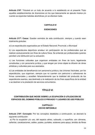 Artículo 216º: Tributará en un todo de acuerdo a lo establecido en el presente Titulo
aquellos establecimientos de diversiones en los que básicamente se ejecute música y/o
cuando se expendan bebidas alcohólicas y/o se efectúen baile.



                                         CAPITULO IV

                                         EXENCIONES



Artículo 217º: Casos: Quedan eximidos de esta contribución, siempre y cuando sean
totalmente gratuitas:

a) Los espectáculos organizados por el Estado Nacional, Provincial, o Municipal

b) Los espectáculos deportivos amateur sin participación de los profesionales que se
realicen exclusivamente con fines de cultura física. Se entiende por profesionales quienes
perciben una retribución por su actuación.

c) Las funciones culturales que organicen entidades sin fines de lucro, legalmente
constituidas y con personería jurídica, y que tengan por único objeto la difusión de obras
artísticas y culturales para sus asociados.

d) Las entidades de beneficencia con personería jurídica y las Uniones Vecinales, por los
espectáculos, que organicen, siempre que no cuenten con patrocinio o adhesiones de
firmas comerciales y acrediten fehacientemente que la totalidad del producido de los
espectáculos exentos, sea destinado a la realización de los fines específicos de la entidad
o se destinen a la prestación de servicios comunitarios.



                                       TÍTULO VI

    CONTRIBUCIÓN QUE INCIDE SOBRE LA OCUPACIÓN O UTILIZACION DE
  ESPACIOS DEL DOMINIO PÚBLICO O PRIVADO Y LUGARES DE USO PÚBLICO

                                     CAPÍTULO I
                                  HECHO IMPONIBLE

Artículo 218º: Concepto: Por los conceptos detallados a continuación, se abonará la
siguiente contribución:
 a) Por la ocupación y/o uso, del espacio aéreo, subsuelo, o superficie; con cámaras,
cañerías, canalizaciones, cables, postes, puntales, sostenes para apoyo, tendido de fibras

                                                                                        64
 