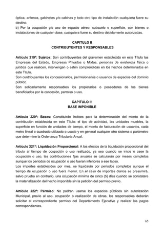 óptica, antenas, gabinetes y/o cabinas y todo otro tipo de instalación cualquiera fuere su
destino.
b) Por la ocupación y/o uso de espacio aéreo, subsuelo o superficie, con bienes o
instalaciones de cualquier clase, cualquiera fuere su destino debidamente autorizadas.

                                 CAPITULO II
                        CONTRIBUYENTES Y RESPONSABLES

Artículo 219º: Sujetos: Son contribuyentes del gravamen establecido en este Título las
Empresas del Estado, Empresas Privadas o Mixtas, personas de existencia física o
jurídica que realicen, intervengan o estén comprendidas en los hechos determinados en
este Titulo.
Son contribuyentes los concesionarios, permisionarios o usuarios de espacios del dominio
público.
Son solidariamente responsables los propietarios o poseedores de los bienes
beneficiados por la concesión, permiso o uso.

                                     CAPITULO III
                                   BASE IMPONIBLE

Artículo 220º: Bases: Constituirán índices para la determinación del monto de la
contribución establecida en este Título: el tipo de actividad, las unidades muebles, la
superficie en función de unidades de tiempo, el monto de facturación de usuarios, cada
metro lineal o cuadrado utilizado o usado y en general cualquier otro sistema o parámetro
que determine la Ordenanza Tributaria Anual.

Artículo 221º: Liquidación Proporcional: A los efectos de la liquidación proporcional del
tributo al tiempo de ocupación o uso realizado, ya sea cuando se inicie o cese la
ocupación o uso, las contribuciones fijas anuales se calcularán por meses completos
aunque los períodos de ocupación o uso fueran inferiores a ese lapso.
Los importes establecidos por mes, se liquidarán por períodos completos aunque el
tiempo de ocupación o uso fuera menor. En el caso de importes diarios se presumirá,
salvo prueba en contrario, una ocupación mínima de cinco (5) días cuando se constatare
la materialización del hecho imponible sin la petición del permiso previo.

Artículo 222º: Permiso: No podrán usarse los espacios públicos sin autorización
Municipal, previo al uso, ocupación o realización de obras, los responsables deberán
solicitar el correspondiente permiso del Departamento Ejecutivo y realizar los pagos
correspondientes.



                                                                                       65
 