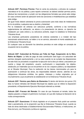 Artículo 223º: Permisos Previos: Para la venta de productos y artículos de cualquier
naturaleza en la vía pública y para reparto comercial, se deberá solicitar permiso previo,
efectuar las inscripciones y cumplir con las obligaciones formales que prevé este código.
En caso contrario serán de aplicación tanto las sanciones e inhabilitaciones que establece
este código.
De igual modo deberá solicitarse la previa autorización para toda clase de instalaciones
en la vía pública, cualquiera sea su destino y titularidad.
Por la instalación de antenas con estructura portante, conforme a las normativas
reglamentarias de edificación, se abona a la presentación de planos, un derecho de
instalación por cada antena y su estructura portante, según lo establece la Ordenanza
Tributaria Anual.
Las empresas particulares poseedoras de antenas existentes o a instalar del tipo
mencionado anteriormente, se hallen o no en servicio, abonarán el monto establecido en
la Ordenanza Tributaria Anual.
En cualquier caso se abonarán los derechos previstos en este código en concepto de
ocupación de la vía pública.



Artículo 224º: Caducidad de Permiso por Falta de Pago. Suspensión de la Obra.
Retiro de Objeto: La falta de pago de esta contribución dará lugar a la caducidad del
permiso otorgado oportunamente, y en su caso cuando no se cumplan las disposiciones
de este título se procederá a suspender la ejecución de la obra y/o retirar y secuestrar por
cuenta y riesgo del propietario, usuario, usufructuario o responsable, los objetos,
obstáculos y/o materiales que se encuentren en la vía o espacio público y se depositarán
en el Obrador Municipal. Para la restitución de los bienes mencionados y/o para la
autorización a continuar las obras, los responsables deberán abonar, además de sus
obligaciones tributarias omitidas, los gastos, intereses y multas originados por el
incumplimiento y que anualmente se establecerán en la Ordenanza Tributaria Anual.

Artículo 225º: Término para Retiro de Elementos Si dentro del término de quince (15)
días no fueran retirados del Obrador Municipal los objetos que se refiere la disposición
precedente, el Departamento Ejecutivo Municipal ordenará su remate.

Artículo 226º: Fracaso del Remate: En caso de que fracasara el remate, todos los
objetos pasarán a integrar el patrimonio municipal, sin que ello implique la liberación de la
multa correspondiente.

Artículo 227º: Exenciones: El tributo legislado en el presente título podrá ser eximido
total o parcialmente, en la proporción que fije la Ordenanza Tributaria Anual, cuando se
trate de obras destinadas a Establecimientos Educacionales Públicos, e Instituciones, sin
fines de lucro, con Personería Jurídica en vigencia.

                                                                                          66
 