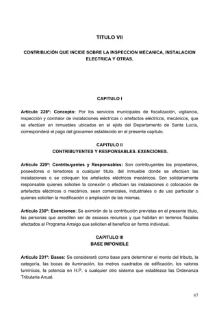 TITULO VII

 CONTRIBUCIÓN QUE INCIDE SOBRE LA INSPECCION MECANICA, INSTALACION
                         ELECTRICA Y OTRAS.




                                      CAPITULO I

Artículo 228º: Concepto: Por los servicios municipales de fiscalización, vigilancia,
inspección y contralor de instalaciones eléctricas o artefactos eléctricos, mecánicos, que
se efectúen en inmuebles ubicados en el ejido del Departamento de Santa Lucía,
corresponderá el pago del gravamen establecido en el presente capítulo.

                               CAPITULO II
               CONTRIBUYENTES Y RESPONSABLES. EXENCIONES.

Artículo 229º: Contribuyentes y Responsables: Son contribuyentes los propietarios,
poseedores o tenedores a cualquier título, del inmueble donde se efectúen las
instalaciones o se coloquen los artefactos eléctricos mecánicos. Son solidariamente
responsable quienes soliciten la conexión o efectúen las instalaciones o colocación de
artefactos eléctricos o mecánico, sean comerciales, industriales o de uso particular o
quienes soliciten la modificación o ampliación de las mismas.

Artículo 230º: Exenciones: Se eximirán de la contribución previstas en el presente titulo,
las personas que acrediten ser de escasos recursos y que habitan en terrenos fiscales
afectados al Programa Arraigo que soliciten el beneficio en forma individual.

                                     CAPITULO III
                                   BASE IMPONIBLE

Artículo 231º: Bases: Se considerará como base para determinar el monto del tributo, la
categoría, las bocas de iluminación, los metros cuadrados de edificación, los valores
lumínicos, la potencia en H.P. o cualquier otro sistema que establezca las Ordenanza
Tributaria Anual.



                                                                                       67
 