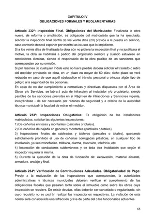 CAPITULO IV
                   OBLIGACIONES FORMALES Y REGLAMENTARIAS

Artículo 232º: Inspección Final. Obligaciones del Matriculado: Finalizada la obra
nueva, de reforma o ampliación, es obligación del matriculado que la ha ejecutado,
solicitar la inspección final dentro de los veinte días (20) previos a la puesta en servicio,
caso contrario deberá exponer por escrito las causas que lo impidieron.
Si a los veinte días de finalizada la obra aún no pidiera la inspección final y no justificara el
motivo, la obra se habilitará a pedido del propietario siempre y cuando estuviese en
condiciones técnicas, siendo el responsable de la obra pasible de las sanciones que
correspondan por su omisión.
Si por razones de cualquier índole esto no fuera posible deberá solicitar el traslado o retiro
del medidor provisorio de obra, en un plazo no mayor de 60 días; dicho plazo se verá
reducido en caso de que aquél obstaculice el tránsito peatonal u ofrezca algún tipo de
peligro a la seguridad de las personas.
En caso de no dar cumplimiento a normativas y directivas dispuestas por el Área de
Obras y/o Servicios, se labrará acta de infracción al instalador y/o propietario, siendo
pasibles de las sanciones previstas en el Régimen de Infracciones y Sanciones vigente,
incluyéndose - de ser necesario por razones de seguridad y a criterio de la autoridad
técnica municipal- la facultad de retirar el medidor.

Artículo 233º: Inspecciones Obligatorias: Es obligación de los instaladores
matriculados, solicitar las siguientes inspecciones:
1) De cañerías en losas y montantes (parciales o totales).
2) De cañerías de bajada en general y montantes (parciales o totales).
3) Inspecciones finales de cableados y tableros (parciales o totales), quedando
estrictamente prohibido el uso de cañerías corrugadas plásticas, en cualquier tipo de
instalación, ya sea monofásica, trifásica, alarma, televisión, telefonía, etc.
4) Inspección de conductores subterráneos y de toda otra instalación que según el
inspector requiera la misma.
5) Durante la ejecución de la obra de fundación de: excavación, material aislante,
armadura, anclaje y final.

Artículo 234º: Verificación de Contribuciones Adeudadas. Obligatoriedad de Pago:
Previo a la realización de las inspecciones que correspondan, la autoridades
administrativas y técnicas municipales deberán verificar el cumplimiento de las
obligaciones fiscales que pesaren tanto sobre el inmueble como sobre las obras cuya
inspección se requiere. De existir deudas, ellas deberán ser cancelada o regularizada, sin
cuyo requisito no se podrán realizar las inspecciones respectivas. La violación de esta
norma será considerada una infracción grave de parte del o los funcionarios actuantes.


                                                                                              68
 