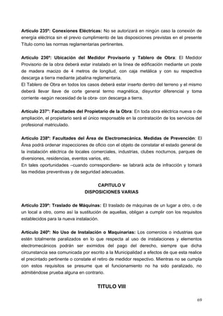 Artículo 235º: Conexiones Eléctricas: No se autorizará en ningún caso la conexión de
energía eléctrica sin el previo cumplimiento de las disposiciones previstas en el presente
Título como las normas reglamentarias pertinentes.

Artículo 236º: Ubicación del Medidor Provisorio y Tablero de Obra: El Medidor
Provisorio de la obra deberá estar instalado en la línea de edificación mediante un poste
de madera macizo de 4 metros de longitud, con caja metálica y con su respectiva
descarga a tierra mediante jabalina reglamentaria.
El Tablero de Obra en todos los casos deberá estar inserto dentro del terreno y el mismo
deberá llevar llave de corte general termo magnética, disyuntor diferencial y toma
corriente -según necesidad de la obra- con descarga a tierra.

Artículo 237°: Facultades del Propietario de la Obra: En toda obra eléctrica nueva o de
ampliación, el propietario será el único responsable en la contratación de los servicios del
profesional matriculado.

Artículo 238º: Facultades del Área de Electromecánica. Medidas de Prevención: El
Área podrá ordenar inspecciones de oficio con el objeto de constatar el estado general de
la instalación eléctrica de locales comerciales, industrias, clubes nocturnos, parques de
diversiones, residencias, eventos varios, etc.
En tales oportunidades –cuando correspondiere- se labrará acta de infracción y tomará
las medidas preventivas y de seguridad adecuadas.

                                     CAPITULO V
                                DISPOSICIONES VARIAS

Artículo 239º: Traslado de Máquinas: El traslado de máquinas de un lugar a otro, o de
un local a otro, como así la sustitución de aquellas, obligan a cumplir con los requisitos
establecidos para la nueva instalación.

Artículo 240º: No Uso de Instalación o Maquinarias: Los comercios o industrias que
estén totalmente paralizados en lo que respecta al uso de instalaciones y elementos
electromecánicos podrán ser eximidos del pago del derecho, siempre que dicha
circunstancia sea comunicada por escrito a la Municipalidad a efectos de que esta realice
el precintado pertinente o constate el retiro de medidor respectivo. Mientras no se cumpla
con estos requisitos se presume que el funcionamiento no ha sido paralizado, no
admitiéndose prueba alguna en contrario.


                                      TITULO VIII

                                                                                         69
 