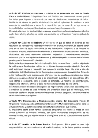Artículo 17º: Facultad para Declarar el Archivo de las Actuaciones por Falta de Interés
Fiscal o Incobrabilidad: El Organismo Fiscal está facultado para establecer con carácter general
los límites para disponer el archivo de los casos de fiscalización, determinación de oficio,
liquidación de deudas en gestión administrativa o judicial, aplicación de sanciones u otros
conceptos o procedimientos a cargo de la repartición, que en razón de su bajo monto o
incobrabilidad no impliquen créditos de cierta, oportuna y/o económica concreción.
Decretado el archivo por incobrabilidad, en caso de ubicar bienes suficientes del deudor sobre los
cuales hacer efectivo el cobro, se emitirá una resolución por el Organismo Fiscal revalidando la
deuda.

Artículo 18º: Acta de Inspección: En los casos en que se actúa en ejercicio de las
facultades de verificación y fiscalización indicadas en el artículo anterior, se deberá labrar
acta en la que se dejará constancia de las actuaciones cumplidas y se indicará la
existencia e individualización de los elementos o antecedentes inspeccionados, exhibidos,
incautados, así como resultados obtenidos, respuestas o contestaciones verbales
realizadas por los interrogados e interesados y todo lo que podrá constituir elementos de
prueba para la determinación de oficio.
Dicha acta deberá contener: la individualización de la persona física o jurídica, objeto de
la verificación o fiscalización, calidad de contribuyente o responsable, domicilio fiscal y/o
real, autoridad, norma o resolución que ordene la medida, hora, día, mes y año de
realización, individualización de los funcionarios o responsables intervinientes, firma de
estos y del contribuyente o responsable o tercero, y en su caso la constancia de que estos
últimos se negaron a firmar el acta o se encontraban ausentes, y en general todo otro
dato idóneo o necesario, para el objeto ya señalado. La negativa del contribuyente,
responsable o tercero, a firmar el acta, no implica la ilegitimidad de esta última.
Los funcionarios de Inspección encargados de inspeccionar y labrar actas están obligados
a acreditar su calidad de tales mediante una credencial oficial que los identifique, cuya
exhibición podrá ser exigida por los contribuyentes y demás obligados, en oportunidad de
la actuación de dichos agentes.

Artículo 19°: Organización y Reglamentación Interna del Organismo Fiscal: El
Organismo Fiscal propondrá al Departamento Ejecutivo Municipal modificaciones para su
actuación interna y reglamentaciones para el funcionamiento de sus oficinas.
El Organismo podrá dictar normas generales obligatorias en cuanto al modo en que
deben cumplirse los deberes formales, así como resoluciones interpretativas de las
normas fiscales, las que regirán desde el día siguiente al de su publicación en el Boletín
Oficial.

Artículo 20°: Auxilio de la Fuerza Pública: El Organismo Fiscal podrá requerir bajo
responsabilidad de sus funcionarios el auxilio inmediato de la fuerza pública, cuando
                                                                                                7
 