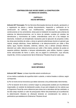 CONTRIBUCIÓN QUE INCIDE SOBRE LA CONSTRUCCIÓN
                          DE OBRAS EN GENERAL

                                      CAPITULO I
                                   HECHO IMPONIBLE


Artículo 241º:Concepto: Por los Servicios Municipales técnicos de estudio, aprobación y/
o registración de planos y demás documentación, inspección y verificación en la
construcción de edificios, sus modificaciones, ampliaciones y reparaciones,
construcciones en los cementerios; obras para la instalación de soportes para antenas de
sistemas de telecomunicaciones, por la rotura de calzada, cunetas y/o veredas; las
demoliciones y movimientos de suelos, entendiéndose como tal a los trabajos de
desmonte, nivelación y/o terraplenado necesarios para la ejecución de proyectos civiles;
las obras para tendidos de redes u obras en general subterráneas (ductos en general: gas
natural, energía eléctricas, líneas telefónicas o de telecomunicación por cable o fibra
óptica, agua, líquidos cloacales, cisternas, sótanos, etc) o aéreas (energía eléctrica,
televisión por cable, telecomunicaciones por cable o fibra óptica, plantado de postes en
espacios públicos; depósitos o tanques sobreelevados, para sólidos, líquidos o gases;
torres estructurales de hierro o acero, etc) se pagará la contribución, cuya alícuota,
importe fijo, mínimo o proporcional, fije la Ordenanza Tributaria Anual en cada caso.




                                       CAPITULO II
                                    BASE IMPONIBLE


Artículo 242º: Bases: La base imponible estará constituida por:
a) Los metros cuadrados de superficie total o cubierta, o metros lineales o cúbicos, según
corresponda;
b) Por el monto de los honorarios que deben abonarse a los profesionales intervinientes;
c) Por la tasación de la obra a construir según su presupuesto avalado por el profesional
responsable, en carácter de declaración jurada, el que será cotejado con los valores que
el Organismo Fiscal fije como referencia para obras de la naturaleza del tipo solicitado; si
de este cotejo resultare un valor de presupuesto inferior del presentado por el profesional,
la determinación tributaria se efectuará teniendo en consideración los valores o
parámetros que establezca la Ordenanza Tributaria Anual.



                                                                                         70
 