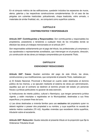 En el cómputo métrico de las edificaciones, quedarán incluidos los espesores de muros,
aleros, galerías y las respectivas construcciones complementarias. En el caso de las
pérgolas con cubiertas traslúcidas: policarbonato, chapa traslúcida, vidrio armado, o
materiales de similar finalidad, etc., se computará como superficie cubierta.


                                      CAPITULO III
                        CONTRIBUYENTES Y RESPONSABLES


Artículo 243º: Contribuyentes y Responsables: Son contribuyentes y responsables los
propietarios, poseedores o tenedores a cualquier título de los inmuebles donde se
efectúen las obras y/o trabajos mencionados en el artículo 241º.
Son responsables solidariamente por el pago del tributo, los profesionales y/o empresas o
sus apoderados o representantes acreditados, que intervengan en el proyecto, dirección,
y/o construcción de las obras y/o trabajos comprendidos por el presente Título.


                                      CAPITULO IV
                            EXENCIONESY REDUCCIONES


Artículo 244º: Casos: Quedan eximidos del pago de este tributo, las obras,
construcciones y sus modificaciones, que comprende el presente Título, realizadas por:
a) El Estado Nacional, Provincial o Municipal en cuanto están destinados al dominio
público de los mismos, y se ejecuten mediante el sistema de obras por administración,
aquellas que por el contrario se destinen al dominio privado del estado y/o personas
físicas o jurídicas particulares no gozaran de esta exención.
b) Instituciones de interés público, cultural o filantrópico, que tengan personería jurídica
vigente, y estén inscriptas o registradas en la Municipalidad, destinadas a sus fines
específicos y no posean fines de lucro.
c) Las obras destinadas a vivienda familiar para uso exclusivo del propietario quien no
deberá registrar o poseer otra propiedad a su nombre, y cuya superficie no exceda de
setenta metros cuadrados (70 m2). Aquellas viviendas que excedieren dicha superficie,
tributarán sobre el excedente.


Artículo 245º: Reducción: Queda reducido el presente tributo en la proporción que fije la
Ordenanza Tributaria Anual:



                                                                                         71
 