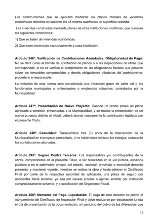 Las construcciones que se ejecuten mediante los planes oficiales de viviendas
económicas mientras no superen los 45 metros cuadrados de superficie cubierta.
 Las viviendas construidas mediante planes de otras instituciones crediticias, que cumplan
las siguientes condiciones:
1) Que se traten de viviendas económicas.
2) Que sean destinadas exclusivamente a casa-habitación.


Artículo 246º: Verificación de Contribuciones Adeudadas. Obligatoriedad de Pago:
No se dará curso al trámite de aprobación de planos o a las inspecciones de obras que
correspondan, si no se verifica el cumplimento de las obligaciones fiscales que pesaren
sobre los inmuebles comprendidos y demás obligaciones tributarias del contribuyente,
propietario o responsable.
La violación de esta norma será considerada una infracción grave de parte del o los
funcionarios municipales o profesionales o empleados actuantes, contratados por la
Municipalidad.


Artículo 247º: Presentación de Nuevo Proyecto: Cuando un predio posea un plano
aprobado a construir, presentados a la Municipalidad, y se realice la presentación de un
nuevo proyecto distinto al inicial, deberá abonar nuevamente la contribución legislada por
el presente Título.


Artículo 248º: Caducidad: Transcurridos tres (3) años de la intervención de la
Municipalidad en el proyecto presentado, y no habiéndose iniciado los trabajos, caducarán
las contribuciones abonadas.


Artículo 249º: Seguro Contra Terceros: Los responsables y/o contribuyentes de la
obras, comprendidas en el presente Título, a ser realizadas en la vía pública, espacios
públicos o en el patrimonio privado del estado, nacional, provincial o municipal deberán
presentar y mantener vigente, mientras se realice la obra y hasta obtener el Certificado
Final por parte de la respectiva autoridad de aplicación, una póliza de seguro por
accidentes hacia terceros, ya sea por causas propias o ajenas, emitido por institución
comprobadamente solvente, y a satisfacción del Organismo Fiscal.


Artículo 250º: Momento del Pago. Liquidación: El pago de este derecho es previo al
otorgamiento del Certificado de Inspección Final y debe realizarse por declaración jurada
el día de presentación de la documentación, sin perjuicio del cobro de las diferencias que

                                                                                       72
 