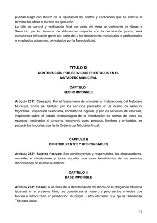 puedan surgir con motivo de la liquidación del control y verificación que se efectúe al
terminar las obras o durante su ejecución.
La falta de control y verificación final por parte del Área de pertinente de Obras y
Servicios, y/o la denuncia de diferencias respecto con la declaración jurada, será
considerada infracción grave por parte del o los funcionarios municipales o profesionales
o empleados actuantes, contratados por la Municipalidad.




                                       TITULO IX
                CONTRIBUCIÓN POR SERVICIOS PRESTADOS EN EL
                           MATADERO MUNICIPAL

                                      CAPITULO I
                                   HECHO IMPONIBLE

Artículo 251º: Concepto: Por el faenamiento de animales en instalaciones del Matadero
Municipal, como así también por los servicios prestados en el mismo de cámaras
frigoríficas, inspección veterinaria, contralor de higiene, y por los servicios de contralor,
inspección sobre el estado bromatológico de la introducción de carnes de todas las
especies, destinadas al consumo, incluyendo aves, pescado, fiambres y embutidos, se
pagarán los importes que fije la Ordenanza Tributaria Anual.



                                  CAPITULO II
                        CONTRIBUYENTES Y RESPONSABLES

Artículo 252º: Sujetos Pasivos: Son contribuyentes y responsables, los abastecedores,
matarifes e introductores y todos aquellos que sean beneficiarios de los servicios
mencionados en el artículo anterior.

                                      CAPITULO III
                                    BASE IMPONIBLE

Artículo 253º: Bases: A los fines de la determinación del monto de la obligación tributaria
legislada en el presente Título, se considerará el número y peso de los animales que
faenen o introduzcan en jurisdicción municipal u otro elemento que fije la Ordenanza
Tributaria Anual.


                                                                                          73
 
