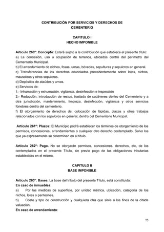 CONTRIBUCIÓN POR SERVICIOS Y DERECHOS DE
                               CEMENTERIO

                                     CAPITULO I
                                  HECHO IMPONIBLE

Artículo 260º: Concepto: Estará sujeto a la contribución que establece el presente título:
a) La concesión, uso u ocupación de terrenos, ubicados dentro del perímetro del
Cementerio Municipal.
b) El arrendamiento de nichos, fosas, urnas, bóvedas, sepulturas y sepulcros en general.
c) Transferencias de los derechos enunciados precedentemente sobre lotes, nichos,
mausoleos y otros sepulcros.
d) Depósitos de ataúdes y urnas.
e) Servicios de:
1.- Inhumación y exhumación, vigilancia, desinfección e inspección
2.- Reducción, introducción de restos, traslado de cadáveres dentro del Cementerio y a
otra jurisdicción, mantenimiento, limpieza, desinfección, vigilancia y otros servicios
fúnebres dentro del cementerio.
f) El otorgamiento de derechos de: colocación de lápidas, placas y otros trabajos
relacionados con los sepulcros en general, dentro del Cementerio Municipal.

 Artículo 261º: Plazos: El Municipio podrá establecer los términos de otorgamiento de los
permisos, concesiones, arrendamientos o cualquier otro derecho contemplado. Salvo los
que ya expresamente se determinen en el título.

Artículo 262º: Pago. No se otorgarán permisos, concesiones, derechos, etc, de los
contemplados en el presente Título, sin previo pago de las obligaciones tributarias
establecidas en el mismo.

                                     CAPITULO II
                                   BASE IMPONIBLE

Artículo 263º: Bases: La base del tributo del presente Título, está constituida:
En caso de inmuebles:
a)    Por las medidas de superficie, por unidad métrica, ubicación, categoría de los
nichos, lotes o panteones.
b)    Costo y tipo de construcción y cualquiera otra que sirve a los fines de la citada
valuación.
En caso de arrendamiento:


                                                                                       75
 