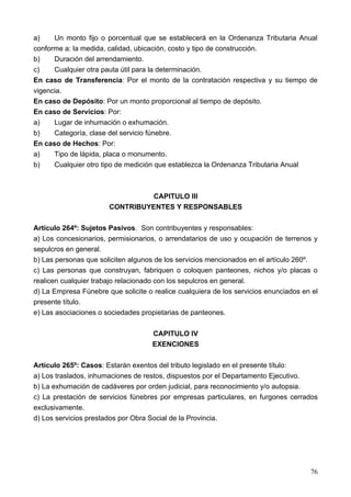 a)    Un monto fijo o porcentual que se establecerá en la Ordenanza Tributaria Anual
conforme a: la medida, calidad, ubicación, costo y tipo de construcción.
b)    Duración del arrendamiento.
c)    Cualquier otra pauta útil para la determinación.
En caso de Transferencia: Por el monto de la contratación respectiva y su tiempo de
vigencia.
En caso de Depósito: Por un monto proporcional al tiempo de depósito.
En caso de Servicios: Por:
a)    Lugar de inhumación o exhumación.
b)    Categoría, clase del servicio fúnebre.
En caso de Hechos: Por:
a)    Tipo de lápida, placa o monumento.
b)    Cualquier otro tipo de medición que establezca la Ordenanza Tributaria Anual



                                CAPITULO III
                       CONTRIBUYENTES Y RESPONSABLES

Artículo 264º: Sujetos Pasivos. Son contribuyentes y responsables:
a) Los concesionarios, permisionarios, o arrendatarios de uso y ocupación de terrenos y
sepulcros en general.
b) Las personas que soliciten algunos de los servicios mencionados en el artículo 260º.
c) Las personas que construyan, fabriquen o coloquen panteones, nichos y/o placas o
realicen cualquier trabajo relacionado con los sepulcros en general.
d) La Empresa Fúnebre que solicite o realice cualquiera de los servicios enunciados en el
presente título.
e) Las asociaciones o sociedades propietarias de panteones.

                                     CAPITULO IV
                                     EXENCIONES

Artículo 265º: Casos: Estarán exentos del tributo legislado en el presente título:
a) Los traslados, inhumaciones de restos, dispuestos por el Departamento Ejecutivo.
b) La exhumación de cadáveres por orden judicial, para reconocimiento y/o autopsia.
c) La prestación de servicios fúnebres por empresas particulares, en furgones cerrados
exclusivamente.
d) Los servicios prestados por Obra Social de la Provincia.




                                                                                      76
 
