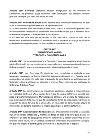 Artículo 266º: Servicios Gratuitos: Quedan exceptuados de los derechos de
Cementerio, las personas cuyos cadáveres sean conducidos por servicios fúnebres
gratuitos y siempre que sean sepultados en tierra.
.
Artículo 267º: Personal Municipal Están exentos de la contribución establecida en este
título, a solicitud de la parte interesada, los siguientes casos:
a) La exención será total, incluido el valor del nicho, cuando el servicio sea prestado para
la inhumación del cadáver de un empleado o funcionario Municipal, que al momento de su
muerte esté comprendido en el personal activo o pasivo.
b) La exención será total, por el término de (5) cinco años, incluido el valor de la
ocupación o arrendamiento del nicho, cuando el servicio se preste al cónyuge ascendiente
o descendiente en primer grado, del funcionario o empleado Municipal.

                                   CAPITULO V
                              DISPOSICIONES VARIAS
                           TERRENOS Y CONSTRUCCIONES

Artículo 268º: Los terrenos destinados al Cementerio Municipal se declararán del dominio
público Municipal y los que adquieren fracciones del mismo se considerará que lo hacen a
título de concesión, uso u ocupación en cuanto a los efectos que ello importa.

Artículo 269º: Las Empresas Constructoras, sus contratistas o particulares que
construyan mausoleos, panteones o bóvedas, deberán matricularse en el Registro que la
comuna lleva al efecto. En cada caso el proyecto de obra deberá ser autorizado por el
Municipio y deberá satisfacer las alícuotas o importes fijos y mínimos que establezca la
Ordenanza Tributaria Anual.

Artículo 270º: Las construcciones de mausoleos, panteones, bóvedas o nichos deberán
ser realizados dentro del año, a contar de la fecha de compra del terreno, vencido este
plazo el Departamento Ejecutivo Municipal podrá conceder una prórroga de hasta un año
para la concreción de la obra, la que de no realizarse dentro de esos plazos, significara la
anulación de pleno derecho de la concesión, sin necesidad de comunicación alguna al
interesado y sin derecho a reclamar el importe pagado por la compra del terreno.

Artículo 271º: Arrendamientos Renovaciones El arrendamiento de nichos y sepulcros,
rige por el período establecido y mientras se tenga en ellos el cadáver para el cual fue
arrendado. En caso de desocuparse antes del vencimiento y pasado (15) quince días de
que este hecho ocurra, sin ser utilizado, quedará de inmediato a disposición del Municipio,
sin que esto importe al contribuyente un derecho a la devolución de lo pagado.



                                                                                         77
 