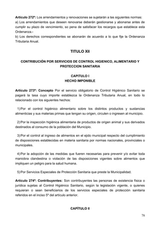 Artículo 272º: Los arrendamientos y renovaciones se sujetarán a las siguientes normas:
a) Los arrendamientos que deseen renovarse deberán gestionarse y abonarse antes de
cumplir su plazo de vencimiento, so pena de satisfacer los recargos que establece esta
Ordenanza.-
b) Los derechos correspondientes se abonarán de acuerdo a lo que fije la Ordenanza
Tributaria Anual.


                                      TITULO XII

   CONTRIBUCIÓN POR SERVICIOS DE CONTROL HIGIENICO, ALIMENTARIO Y
                       PROTECCION SANITARIA

                                     CAPITULO I
                                  HECHO IMPONIBLE

Artículo 273º: Concepto Por el servicio obligatorio de Control Higiénico Sanitario se
pagará la tasa cuyo importe establezca la Ordenanza Tributaria Anual, en todo lo
relacionado con los siguientes hechos:

 1) Por el control higiénico alimentario sobre los distintos productos y sustancias
alimenticias y sus materias primas que tengan su origen, circulen o ingresen al municipio.

 2) Por la inspección higiénica alimentaria de productos de origen animal y sus derivados
destinados al consumo de la población del Municipio.

 3) Por el control al ingreso de alimentos en el ejido municipal respecto del cumplimiento
de disposiciones establecidas en materia sanitaria por normas nacionales, provinciales o
municipales.

 4) Por la adopción de las medidas que fueren necesarias para prevenir y/o evitar toda
maniobra clandestina o violación de las disposiciones vigentes sobre alimentos que
impliquen un peligro para la salud humana.

 5) Por Servicios Especiales de Protección Sanitaria que preste la Municipalidad.

Artículo 274º: Contribuyentes: Son contribuyentes las personas de existencia física o
jurídica sujetas al Control Higiénico Sanitario, según la legislación vigente, o quienes
requieran o sean beneficiarios de los servicios especiales de protección sanitaria
referidos en el inciso 5º del artículo anterior.



                                      CAPÍTULO II

                                                                                       78
 