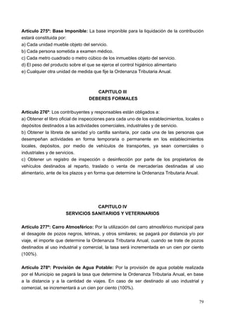 Artículo 275º: Base Imponible: La base imponible para la liquidación de la contribución
estará constituida por:
a) Cada unidad mueble objeto del servicio.
b) Cada persona sometida a examen médico.
c) Cada metro cuadrado o metro cúbico de los inmuebles objeto del servicio.
d) El peso del producto sobre el que se ejerce el control higiénico alimentario
e) Cualquier otra unidad de medida que fije la Ordenanza Tributaria Anual.



                                     CAPITULO III
                                  DEBERES FORMALES

Artículo 276º: Los contribuyentes y responsables están obligados a:
a) Obtener el libro oficial de inspecciones para cada uno de los establecimientos, locales o
depósitos destinados a las actividades comerciales, industriales y de servicio.
b) Obtener la libreta de sanidad y/o cartilla sanitaria, por cada una de las personas que
desempeñan actividades en forma temporaria o permanente en los establecimientos
locales, depósitos, por medio de vehículos de transportes, ya sean comerciales o
industriales y de servicios.
c) Obtener un registro de inspección o desinfección por parte de los propietarios de
vehículos destinados al reparto, traslado o venta de mercaderías destinadas al uso
alimentario, ante de los plazos y en forma que determine la Ordenanza Tributaria Anual.




                                  CAPITULO IV
                      SERVICIOS SANITARIOS Y VETERINARIOS

Artículo 277º: Carro Atmosférico: Por la utilización del carro atmosférico municipal para
el desagote de pozos negros, letrinas, y otros similares; se pagará por distancia y/o por
viaje, el importe que determine la Ordenanza Tributaria Anual, cuando se trate de pozos
destinados al uso industrial y comercial, la tasa será incrementada en un cien por ciento
(100%).

Artículo 278º: Provisión de Agua Potable: Por la provisión de agua potable realizada
por el Municipio se pagará la tasa que determine la Ordenanza Tributaria Anual, en base
a la distancia y a la cantidad de viajes. En caso de ser destinado al uso industrial y
comercial, se incrementará a un cien por ciento (100%).


                                                                                         79
 
