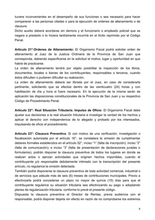 tuviere inconvenientes en el desempeño de sus funciones o sea necesario para hacer
comparecer a las personas citadas o para la ejecución de ordenes de allanamiento o de
clausura.
Dicho auxilio deberá acordarse sin demora y el funcionario o empleado policial que se
negara a prestarlo o lo hiciera tardíamente incurrirá en el ilícito reprimido por el Código
Penal.

Artículo 21°:Ordenes de Allanamiento: El Organismo Fiscal podrá solicitar orden de
allanamiento al Juez de la Justicia Ordinaria de la Provincia de San Juan que
corresponda, debiendo especificarse en la solicitud el motivo, lugar y oportunidad en que
habrá de practicarse.
La orden de allanamiento tendrá por objeto posibilitar la inspección de los libros,
documentos, locales o bienes de los contribuyentes, responsables o terceros, cuando
éstos dificulten o pudieren dificultar su realización.
La orden de allanamiento deberá ser librada por el Juez, en caso de considerarla
pertinente, solicitando que se efectúe dentro de las veinticuatro (24) horas y con
habilitación de día y hora si fuere necesario. En la ejecución de la misma serán de
aplicación las disposiciones constitucionales de la Provincia de San Juan y su respectivo
Código de Procedimiento Penal.

Artículo 22°: Real Situación Tributaria. Impulso de Oficio: El Organismo Fiscal debe
ajustar sus decisiones a la real situación tributaria e investigar la verdad de los hechos y
aplicar el derecho con independencia de lo alegado y probado por los interesados,
impulsando de oficio el procedimiento.

Articulo 23°: Clausura Preventiva: Si con motivo de una verificación, investigación o
fiscalización autorizada por el artículo 16°, se constatara la omisión de cumplimentar
deberes formales establecidos en el artículo 52°, inciso “1” (falta de inscripción); inciso “2”
(falta de comunicación); e inciso “3” (falta de presentación de declaraciones juradas o
formularios), podrán disponer la clausura preventiva de todos los lugares en donde se
realizan actos o ejerzan actividades que originen hechos imponibles, cuando el
contribuyente y/o responsable debidamente intimado con la transcripción del presente
artículo, no regularice la omisión detectada.
También podrá disponerse la clausura preventiva de toda actividad comercial, industrial o
de servicios que adeude más de seis (6) meses de contribuciones municipales. Previo a
efectivizarla podrá concederse un plazo no mayor de quince (15) días para que el
contribuyente regularice su situación tributaria sea efectivizando su pago o adoptando
planes de regularización tributaria, conforme lo prevé el presente código.
Dispuesta la clausura preventiva el Director de Rentas, previa audiencia con el
responsable, podrá disponer dejarla sin efecto en razón de no comprobarse los extremos


                                                                                             8
 