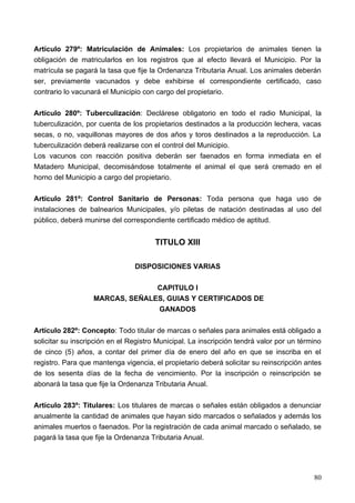 Artículo 279º: Matriculación de Animales: Los propietarios de animales tienen la
obligación de matricularlos en los registros que al efecto llevará el Municipio. Por la
matrícula se pagará la tasa que fije la Ordenanza Tributaria Anual. Los animales deberán
ser, previamente vacunados y debe exhibirse el correspondiente certificado, caso
contrario lo vacunará el Municipio con cargo del propietario.

Artículo 280º: Tuberculización: Declárese obligatorio en todo el radio Municipal, la
tuberculización, por cuenta de los propietarios destinados a la producción lechera, vacas
secas, o no, vaquillonas mayores de dos años y toros destinados a la reproducción. La
tuberculización deberá realizarse con el control del Municipio.
Los vacunos con reacción positiva deberán ser faenados en forma inmediata en el
Matadero Municipal, decomisándose totalmente el animal el que será cremado en el
horno del Municipio a cargo del propietario.

Artículo 281º: Control Sanitario de Personas: Toda persona que haga uso de
instalaciones de balnearios Municipales, y/o piletas de natación destinadas al uso del
público, deberá munirse del correspondiente certificado médico de aptitud.


                                       TITULO XIII

                                DISPOSICIONES VARIAS

                                 CAPITULO I
                   MARCAS, SEÑALES, GUIAS Y CERTIFICADOS DE
                                 GANADOS

Artículo 282º: Concepto: Todo titular de marcas o señales para animales está obligado a
solicitar su inscripción en el Registro Municipal. La inscripción tendrá valor por un término
de cinco (5) años, a contar del primer día de enero del año en que se inscriba en el
registro. Para que mantenga vigencia, el propietario deberá solicitar su reinscripción antes
de los sesenta días de la fecha de vencimiento. Por la inscripción o reinscripción se
abonará la tasa que fije la Ordenanza Tributaria Anual.

Artículo 283º: Titulares: Los titulares de marcas o señales están obligados a denunciar
anualmente la cantidad de animales que hayan sido marcados o señalados y además los
animales muertos o faenados. Por la registración de cada animal marcado o señalado, se
pagará la tasa que fije la Ordenanza Tributaria Anual.




                                                                                          80
 
