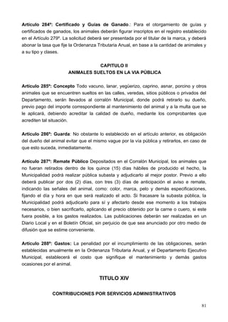 Artículo 284º: Certificado y Guías de Ganado.: Para el otorgamiento de guías y
certificados de ganados, los animales deberán figurar inscriptos en el registro establecido
en el Artículo 279º. La solicitud deberá ser presentada por el titular de la marca, y deberá
abonar la tasa que fije la Ordenanza Tributaria Anual, en base a la cantidad de animales y
a su tipo y clases.

                                  CAPITULO II
                       ANIMALES SUELTOS EN LA VIA PÚBLICA

Artículo 285º: Concepto Todo vacuno, lanar, yegüerizo, caprino, asnar, porcino y otros
animales que se encuentren sueltos en las calles, veredas, sitios públicos o privados del
Departamento, serán llevados al corralón Municipal, donde podrá retirarlo su dueño,
previo pago del importe correspondiente al mantenimiento del animal y a la multa que se
le aplicará, debiendo acreditar la calidad de dueño, mediante los comprobantes que
acrediten tal situación.

Artículo 286º: Guarda: No obstante lo establecido en el artículo anterior, es obligación
del dueño del animal evitar que el mismo vague por la vía pública y retirarlos, en caso de
que esto suceda, inmediatamente.

Artículo 287º: Remate Público Depositados en el Corralón Municipal, los animales que
no fueran retirados dentro de los quince (15) días hábiles de producido el hecho, la
Municipalidad podrá realizar pública subasta y adjudicarlo al mejor postor. Previo a ello
deberá publicar por dos (2) días, con tres (3) días de anticipación el aviso e remate,
indicando las señales del animal, como: color, marca, pelo y demás especificaciones,
fijando el día y hora en que será realizado el acto. Si fracasare la subasta pública, la
Municipalidad podrá adjudicarlo para sí y afectarlo desde ese momento a los trabajos
necesarios, o bien sacrificarlo, aplicando el precio obtenido por la carne o cuero, si este
fuera posible, a los gastos realizados. Las publicaciones deberán ser realizadas en un
Diario Local y en el Boletín Oficial, sin perjuicio de que sea anunciado por otro medio de
difusión que se estime conveniente.

Artículo 288º: Gastos: La penalidad por el incumplimiento de las obligaciones, serán
establecidas anualmente en la Ordenanza Tributaria Anual, y el Departamento Ejecutivo
Municipal, establecerá el costo que signifique el mantenimiento y demás gastos
ocasiones por el animal.


                                      TITULO XIV

               CONTRIBUCIONES POR SERVICIOS ADMINISTRATIVOS

                                                                                         81
 