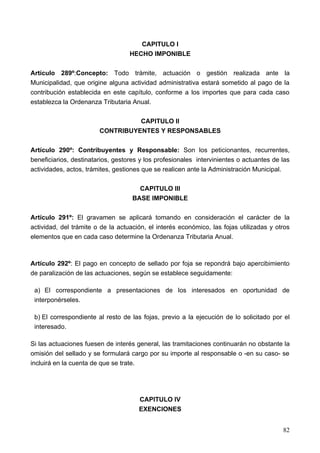 CAPITULO I
                                   HECHO IMPONIBLE

Artículo 289º:Concepto: Todo trámite, actuación o gestión realizada ante la
Municipalidad, que origine alguna actividad administrativa estará sometido al pago de la
contribución establecida en este capítulo, conforme a los importes que para cada caso
establezca la Ordenanza Tributaria Anual.

                                  CAPITULO II
                        CONTRIBUYENTES Y RESPONSABLES

Artículo 290º: Contribuyentes y Responsable: Son los peticionantes, recurrentes,
beneficiarios, destinatarios, gestores y los profesionales intervinientes o actuantes de las
actividades, actos, trámites, gestiones que se realicen ante la Administración Municipal.

                                      CAPITULO III
                                    BASE IMPONIBLE

Artículo 291º: El gravamen se aplicará tomando en consideración el carácter de la
actividad, del trámite o de la actuación, el interés económico, las fojas utilizadas y otros
elementos que en cada caso determine la Ordenanza Tributaria Anual.



Artículo 292º: El pago en concepto de sellado por foja se repondrá bajo apercibimiento
de paralización de las actuaciones, según se establece seguidamente:

 a) El correspondiente a presentaciones de los interesados en oportunidad de
 interponérseles.

 b) El correspondiente al resto de las fojas, previo a la ejecución de lo solicitado por el
 interesado.

Si las actuaciones fuesen de interés general, las tramitaciones continuarán no obstante la
omisión del sellado y se formulará cargo por su importe al responsable o -en su caso- se
incluirá en la cuenta de que se trate.




                                      CAPITULO IV
                                      EXENCIONES


                                                                                         82
 