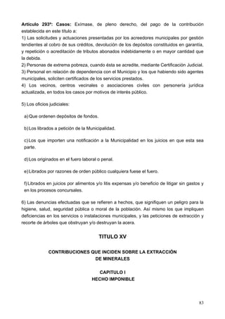 Artículo 293º: Casos: Exímase, de pleno derecho, del pago de la contribución
establecida en este título a:
1) Las solicitudes y actuaciones presentadas por los acreedores municipales por gestión
tendientes al cobro de sus créditos, devolución de los depósitos constituidos en garantía,
y repetición o acreditación de tributos abonados indebidamente o en mayor cantidad que
la debida.
2) Personas de extrema pobreza, cuando ésta se acredite, mediante Certificación Judicial.
3) Personal en relación de dependencia con el Municipio y los que habiendo sido agentes
municipales, soliciten certificados de los servicios prestados.
4) Los vecinos, centros vecinales o asociaciones civiles con personería jurídica
actualizada, en todos los casos por motivos de interés público.

5) Los oficios judiciales:

 a) Que ordenen depósitos de fondos.

 b) Los librados a petición de la Municipalidad.

 c) Los que importen una notificación a la Municipalidad en los juicios en que esta sea
 parte.

 d) Los originados en el fuero laboral o penal.

 e) Librados por razones de orden público cualquiera fuese el fuero.

 f) Librados en juicios por alimentos y/o litis expensas y/o beneficio de litigar sin gastos y
 en los procesos concursales.

6) Las denuncias efectuadas que se refieren a hechos, que signifiquen un peligro para la
higiene, salud, seguridad pública o moral de la población. Así mismo los que impliquen
deficiencias en los servicios o instalaciones municipales, y las peticiones de extracción y
recorte de árboles que obstruyan y/o destruyan la acera.


                                       TITULO XV

              CONTRIBUCIONES QUE INCIDEN SOBRE LA EXTRACCIÓN
                              DE MINERALES

                                       CAPITULO I
                                    HECHO IMPONIBLE




                                                                                           83
 